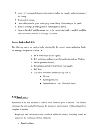 2. Import of raw materials in proportion to the withdrawing capacity and convenience of
the factory.
3. Treatment of interest.
4. Undertaking must be given by the party incase of any failure to export the goods.
5. Time of opening L/C and negotiation within specified period.
6. Back-to-Back L/C shall be opened only in the currency in which export L/C would be
received to avoid loss due to exchange fluctuation.
Foreign Back-to-Back L/C:
The following papers are required to be submitted by the exporter to the Authorized Dealer
for opening Foreign Back-to-Back L/C:
a. LCA form duly filed and signed;
b. L/C application and agreement form duly stamped and filled up;
c. Indent/ proforma Invoice;
d. Insurance cover note with premium paid receipt;
e. IMP form
f. Any other documents when necessary such as:
• License
• Textile permission
• Quota allocation Letter (if quota is there)
3.28 Remittance:
Remittance is the best mediums to transfer funds from one place to another. This function
eliminates the individual difficulties and the hazards in transformation of physical cash from
one place to another.
People can send their money from outside or within the country. According to that we
can divide the remittance into two categories:
• Local remittance
 
