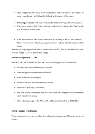 • They will prepare P.O. block, client will keep two parts with them as the evidence of
money. Another part will be kept by the bank with signature of the issuer.
• Releasing procedure: P.O. may come in different form through OBC clearing house.
• When payee receives the P.O. they will put a seal where it is written that “Payee’s A/C
will be credited on realization”.
• When issuer bank of P.O. receive it they will put a stamp of Tk. 4/- back to the P.O.
block. They will put a “Purchase account credited” seal and take the signature of the
issuer.
Some time it may happened that issuer cannot release their P.O. then on behalf of them bank
do it and charge Tk. 30/- as cancellation charge.
Issuance of duplicate P.O., DD:
If the P.O., DD holder lost his/her P.O., DD block following process s/he has to take:
• First they have to do G.D in the police station.
• Write an application to the bank to inform it.
• Bank will inform it to the H/O.
• H/O will send this information to every branch.
• Branch will give reply to this letter.
• In a Non Judicial stamp paper party will bond that if s/he find previous document they
can’t claim for the money.
• Then a duplicate copy of the P.O. or DD will be given to the P.O. or DD holder.
4.29.2 Foreign remittance:
These remittance services are providing for exchange foreign currency. Those services are as
follows:
 