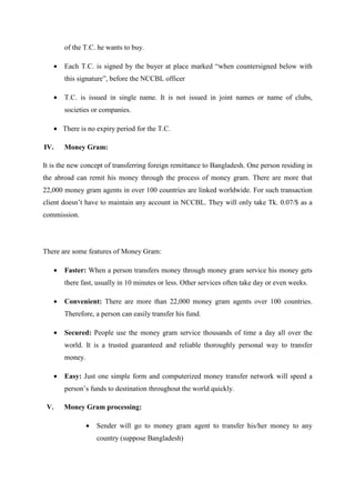 of the T.C. he wants to buy.
• Each T.C. is signed by the buyer at place marked “when countersigned below with
this signature”, before the NCCBL officer
• T.C. is issued in single name. It is not issued in joint names or name of clubs,
societies or companies.
• There is no expiry period for the T.C.
IV. Money Gram:
It is the new concept of transferring foreign remittance to Bangladesh. One person residing in
the abroad can remit his money through the process of money gram. There are more that
22,000 money gram agents in over 100 countries are linked worldwide. For such transaction
client doesn’t have to maintain any account in NCCBL. They will only take Tk. 0.07/$ as a
commission.
There are some features of Money Gram:
• Faster: When a person transfers money through money gram service his money gets
there fast, usually in 10 minutes or less. Other services often take day or even weeks.
• Convenient: There are more than 22,000 money gram agents over 100 countries.
Therefore, a person can easily transfer his fund.
• Secured: People use the money gram service thousands of time a day all over the
world. It is a trusted guaranteed and reliable thoroughly personal way to transfer
money.
• Easy: Just one simple form and computerized money transfer network will speed a
person’s funds to destination throughout the world quickly.
V. Money Gram processing:
• Sender will go to money gram agent to transfer his/her money to any
country (suppose Bangladesh)
 