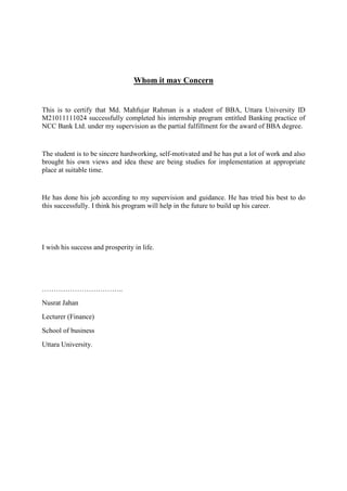 Whom it may Concern
This is to certify that Md. Mahfujar Rahman is a student of BBA, Uttara University ID
M21011111024 successfully completed his internship program entitled Banking practice of
NCC Bank Ltd. under my supervision as the partial fulfillment for the award of BBA degree.
The student is to be sincere hardworking, self-motivated and he has put a lot of work and also
brought his own views and idea these are being studies for implementation at appropriate
place at suitable time.
He has done his job according to my supervision and guidance. He has tried his best to do
this successfully. I think his program will help in the future to build up his career.
I wish his success and prosperity in life.
……………………………..
Nusrat Jahan
Lecturer (Finance)
School of business
Uttara University.
 