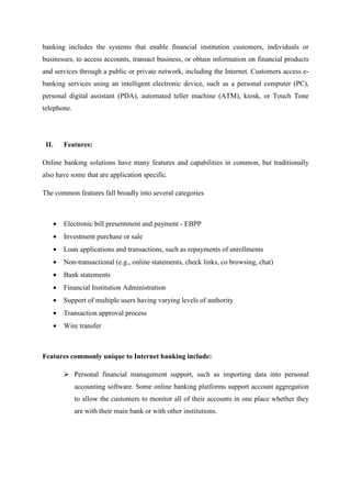 banking includes the systems that enable financial institution customers, individuals or
businesses, to access accounts, transact business, or obtain information on financial products
and services through a public or private network, including the Internet. Customers access e-
banking services using an intelligent electronic device, such as a personal computer (PC),
personal digital assistant (PDA), automated teller machine (ATM), kiosk, or Touch Tone
telephone.
II. Features:
Online banking solutions have many features and capabilities in common, but traditionally
also have some that are application specific.
The common features fall broadly into several categories
• Electronic bill presentment and payment - EBPP
• Investment purchase or sale
• Loan applications and transactions, such as repayments of enrollments
• Non-transactional (e.g., online statements, check links, co browsing, chat)
• Bank statements
• Financial Institution Administration
• Support of multiple users having varying levels of authority
• Transaction approval process
• Wire transfer
Features commonly unique to Internet banking include:
Personal financial management support, such as importing data into personal
accounting software. Some online banking platforms support account aggregation
to allow the customers to monitor all of their accounts in one place whether they
are with their main bank or with other institutions.
 