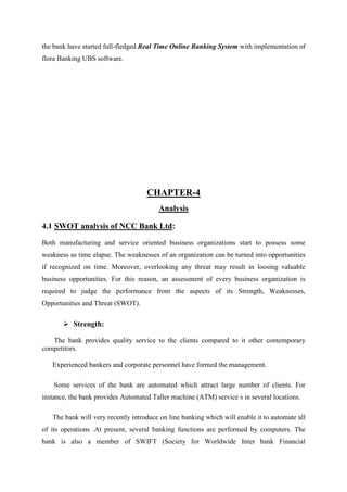 the bank have started full-fledged Real Time Online Banking System with implementation of
flora Banking UBS software.
CHAPTER-4
Analysis
4.1 SWOT analysis of NCC Bank Ltd:
Both manufacturing and service oriented business organizations start to possess some
weakness as time elapse. The weaknesses of an organization can be turned into opportunities
if recognized on time. Moreover, overlooking any threat may result in loosing valuable
business opportunities. For this reason, an assessment of every business organization is
required to judge the performance from the aspects of its Strength, Weaknesses,
Opportunities and Threat (SWOT).
Strength:
The bank provides quality service to the clients compared to it other contemporary
competitors.
Experienced bankers and corporate personnel have formed the management.
Some services of the bank are automated which attract large number of clients. For
instance, the bank provides Automated Taller machine (ATM) service s in several locations.
The bank will very recently introduce on line banking which will enable it to automate all
of its operations .At present, several banking functions are performed by computers. The
bank is also a member of SWIFT (Society for Worldwide Inter bank Financial
 