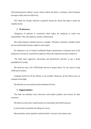 Telecommunication) alliance Access which enables the bank to exchange critical financial
messages swiftly and cost effectively.
NCC Bank has already achieved a goodwill among the clients that helps it retain the
valuable clients.
Weaknesses:
Delegation of authority is centralized which makes the employee to realize less
responsibility. Thus, the employee morale is deteriorated.
The credit proposal evaluation process is lengthy. Therefore, sometimes valuable clients
are lost and the bank becomes unable to meet targets.
No substantive use of Annual Confidential Report (performance evaluation form of the
employee) to reward or to punish the employee. Hence the employee becomes ineffective.
The bank lacks aggressive advertising and promotional activities to get a broad
geographical coverage.
The bank has only a few ATM booths and not in proper places. So, the scope of using
ATM card is limited.
Computer facility for all the officers is not available. Moreover, all the officers have no
computer knowledge.
The bank has no any research and development division.
Opportunities:
The bank can introduce more innovative and modern products and services for then
customers.
The bank can offer micro credit business for individuals and small businesses.
It can diversify its portfolio by taking new sector.
Many branches can be opened to reach the bank’s services to the remote areas.
 
