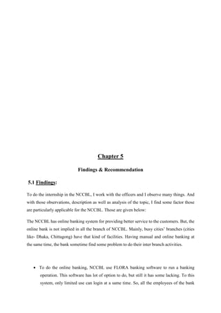 Chapter 5
Findings & Recommendation
5.1 Findings:
To do the internship in the NCCBL, I work with the officers and I observe many things. And
with those observations, description as well as analysis of the topic, I find some factor those
are particularly applicable for the NCCBL. Those are given below:
The NCCBL has online banking system for providing better service to the customers. But, the
online bank is not implied in all the branch of NCCBL. Mainly, busy cities’ branches (cities
like- Dhaka, Chittagong) have that kind of facilities. Having manual and online banking at
the same time, the bank sometime find some problem to do their inter branch activities.
• To do the online banking, NCCBL use FLORA banking software to run a banking
operation. This software has lot of option to do, but still it has some lacking. To this
system, only limited use can login at a same time. So, all the employees of the bank
 