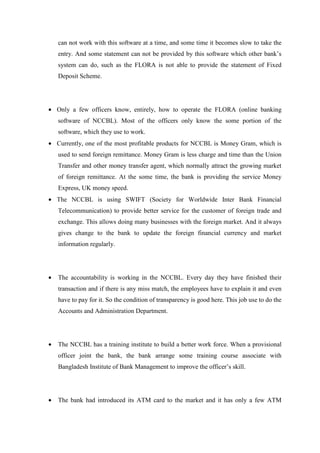can not work with this software at a time, and some time it becomes slow to take the
entry. And some statement can not be provided by this software which other bank’s
system can do, such as the FLORA is not able to provide the statement of Fixed
Deposit Scheme.
• Only a few officers know, entirely, how to operate the FLORA (online banking
software of NCCBL). Most of the officers only know the some portion of the
software, which they use to work.
• Currently, one of the most profitable products for NCCBL is Money Gram, which is
used to send foreign remittance. Money Gram is less charge and time than the Union
Transfer and other money transfer agent, which normally attract the growing market
of foreign remittance. At the some time, the bank is providing the service Money
Express, UK money speed.
• The NCCBL is using SWIFT (Society for Worldwide Inter Bank Financial
Telecommunication) to provide better service for the customer of foreign trade and
exchange. This allows doing many businesses with the foreign market. And it always
gives change to the bank to update the foreign financial currency and market
information regularly.
• The accountability is working in the NCCBL. Every day they have finished their
transaction and if there is any miss match, the employees have to explain it and even
have to pay for it. So the condition of transparency is good here. This job use to do the
Accounts and Administration Department.
• The NCCBL has a training institute to build a better work force. When a provisional
officer joint the bank, the bank arrange some training course associate with
Bangladesh Institute of Bank Management to improve the officer’s skill.
• The bank had introduced its ATM card to the market and it has only a few ATM
 