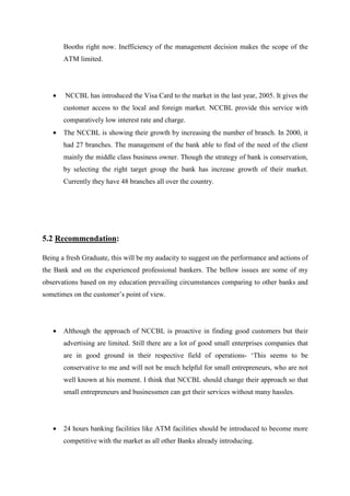 Booths right now. Inefficiency of the management decision makes the scope of the
ATM limited.
• NCCBL has introduced the Visa Card to the market in the last year, 2005. It gives the
customer access to the local and foreign market. NCCBL provide this service with
comparatively low interest rate and charge.
• The NCCBL is showing their growth by increasing the number of branch. In 2000, it
had 27 branches. The management of the bank able to find of the need of the client
mainly the middle class business owner. Though the strategy of bank is conservation,
by selecting the right target group the bank has increase growth of their market.
Currently they have 48 branches all over the country.
5.2 Recommendation:
Being a fresh Graduate, this will be my audacity to suggest on the performance and actions of
the Bank and on the experienced professional bankers. The bellow issues are some of my
observations based on my education prevailing circumstances comparing to other banks and
sometimes on the customer’s point of view.
• Although the approach of NCCBL is proactive in finding good customers but their
advertising are limited. Still there are a lot of good small enterprises companies that
are in good ground in their respective field of operations- ‘This seems to be
conservative to me and will not be much helpful for small entrepreneurs, who are not
well known at his moment. I think that NCCBL should change their approach so that
small entrepreneurs and businessmen can get their services without many hassles.
• 24 hours banking facilities like ATM facilities should be introduced to become more
competitive with the market as all other Banks already introducing.
 