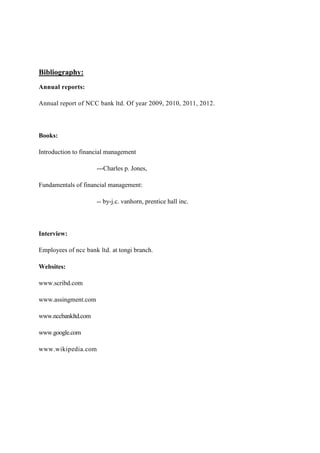 Bibliography:
Annual reports:
Annual report of NCC bank ltd. Of year 2009, 2010, 2011, 2012.
Books:
Introduction to financial management
---Charles p. Jones,
Fundamentals of financial management:
-- by-j.c. vanhorn, prentice hall inc.
Interview:
Employees of ncc bank ltd. at tongi branch.
Websites:
www.scribd.com
www.assingment.com
www.nccbankltd.com
www.google.com
www.wikipedia.com
 