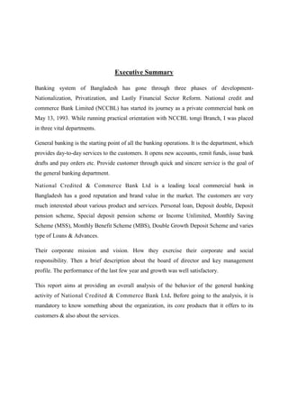 Executive Summary
Banking system of Bangladesh has gone through three phases of development-
Nationalization, Privatization, and Lastly Financial Sector Reform. National credit and
commerce Bank Limited (NCCBL) has started its journey as a private commercial bank on
May 13, 1993. While running practical orientation with NCCBL tongi Branch, I was placed
in three vital departments.
General banking is the starting point of all the banking operations. It is the department, which
provides day-to-day services to the customers. It opens new accounts, remit funds, issue bank
drafts and pay orders etc. Provide customer through quick and sincere service is the goal of
the general banking department.
National Credited & Commerce Bank Ltd is a leading local commercial bank in
Bangladesh has a good reputation and brand value in the market. The customers are very
much interested about various product and services. Personal loan, Deposit double, Deposit
pension scheme, Special deposit pension scheme or Income Unlimited, Monthly Saving
Scheme (MSS), Monthly Benefit Scheme (MBS), Double Growth Deposit Scheme and varies
type of Loans & Advances.
Their corporate mission and vision. How they exercise their corporate and social
responsibility. Then a brief description about the board of director and key management
profile. The performance of the last few year and growth was well satisfactory.
This report aims at providing an overall analysis of the behavior of the general banking
activity of National Credited & Commerce Bank Ltd. Before going to the analysis, it is
mandatory to know something about the organization, its core products that it offers to its
customers & also about the services.
 