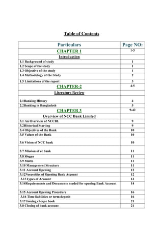 Table of Contents
Particulars Page NO:
CHAPTER 1 1-3
Introduction
1.1 Background of study 1
1.2 Scope of the study 1
1.3 Objective of the study 1
1.4 Methodology of the Study 2
1.5 Limitations of the report 3
CHAPTER-2 4-5
Literature Review
2.1Banking History 4
2.2Banking in Bangladesh 5
CHAPTER 3 9-42
Overview of NCC Bank Limited
3.1 An Overview of NCCBL 9
3.2Historical Starting 9
3.4 Objectives of the Bank 10
3.5 Values of the Bank 10
3.6 Vision of NCC bank 10
3.7 Mission of cc bank 11
3.8 Slogan 11
3.9 Motto 11
3.10 Management Structure 11
3.11 Account Opening 12
3.12Necessities of Opening Bank Account 12
3.13Types of Account 12
3.14Requirements and Documents needed for opening Bank Account 14
3.15 Account Opening Procedure 16
3.16 Time liabilities or term deposit 16
3.17 Issuing cheque book 21
3.8 Closing of bank account 21
 