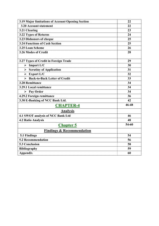 3.19 Major limitations of Account Opening Section 22
3.20 Account statement 22
3.21 Clearing 23
3.22 Types of Returns 24
3.23 Dishonors of cheque 25
3.24 Functions of Cash Section 25
3.25 Loan Scheme 26
3.26 Modes of Credit 28
3.27 Types of Credit in Foreign Trade 29
Import L/C 30
Scrutiny of Application 31
Export L/C 32
Back-to-Back Letter of Credit 33
3.28 Remittance 34
3.29.1 Local remittance 34
Pay Order 34
4.29.2 Foreign remittance 36
3.30 E-Banking of NCC Bank Ltd. 42
CHAPTER-4 46-48
Analysis
4.1 SWOT analysis of NCC Bank Ltd 46
4.2 Ratio Analysis 48
Chapter 5 54-60
Findings & Recommendation
5.1 Findings 54
5.2 Recommendation 56
5.3 Conclusion 58
Bibliography 59
Appendix 60
 