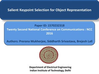 Salient Keypoint Selection for Object Representation
Paper ID: 1570232318
Twenty Second National Conference on Communications : NCC
2016
Authors: Prerana Mukherjee, Siddharth Srivastava, Brejesh Lall
Department of Electrical Engineering
Indian Institute of Technology, Delhi
 