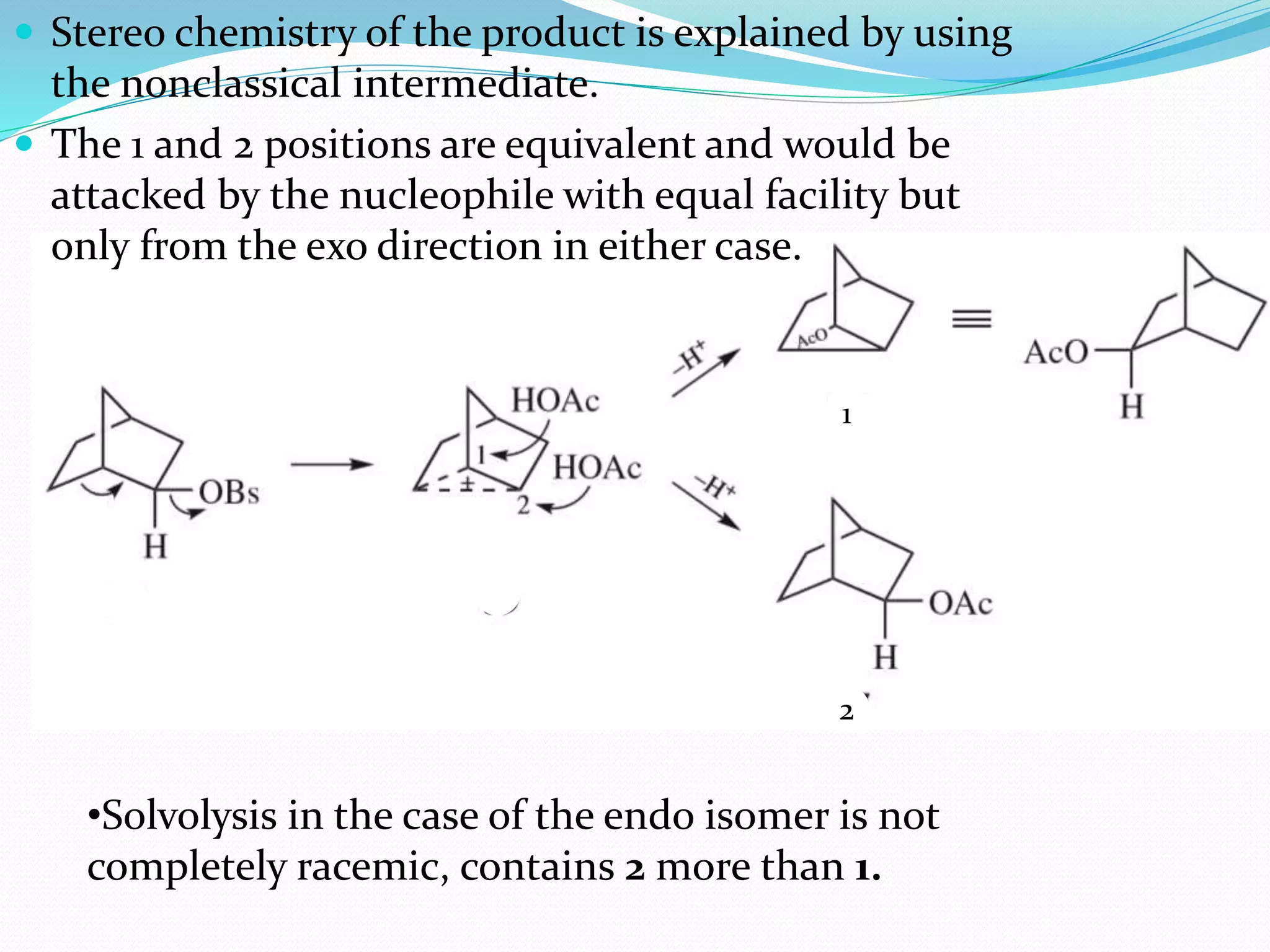  Stereo chemistry of the product is explained by using
the nonclassical intermediate.
 The 1 and 2 positions are equivalent and would be
attacked by the nucleophile with equal facility but
only from the exo direction in either case.
•Solvolysis in the case of the endo isomer is not
completely racemic, contains 2 more than 1.
1
2
 