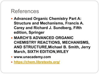 References
 Advanced Organic Chemistry Part A:
Structure and Mechanisms, Francis A.
Carey and Richard J. Sundberg, Fifth
edition, Springer
 MARCH’S ADVANCED ORGANIC
CHEMISTRY REACTIONS, MECHANISMS,
AND STRUCTURE,Michael B. Smith, Jerry
March, SIXTH EDITION,WILEY
 www.unacademy.com
 https://chem.libretexts.org/
 