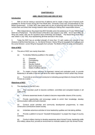 1
CHAPTER NCC-I
AIMS, OBJECTIVES AND ORG OF NCC
Introduction
1. With an aim for raising a second line of defence and to create a large pool of trained youth
available for Armed Forces during the First World War, University Corps was conceptualized by the
British Government. In India, NCC was raised with an aim of grooming both the boys and the girls,
nurture them and direct their energy towards nation building by making them responsible citizens.
2. After independence, the present day NCC formally came into existence on 15 July 1948 through
XXXI Act of Parliament. The Girls Division of the NCC was raised in July 1949. On 01 April 1950, Air
Wing was raised, with one Air squadron each at Bombay and Kolkata. The Naval Wing of the NCC
was raised in July 1952, thus representing all three services in the Corps.
3. Today the NCC has an enrolled strength of more than 13 Lakh cadets and consists of two
divisions of all the three Services, i.e., the Senior Division / Senior Wing for boys/girls from colleges and
the Junior Division / Junior Wing for boys/girls from schools. The Motto of NCC is ‘Unity and Discipline’.
Aims of NCC
4. The aims of NCC are mainly three-fold:-
(a) To develop following qualities in the cadets:-
(i) Character.
(ii) Comradeship.
(iii) Discipline.
(iv) Secular Outlook.
(v) Spirit of Adventure.
(vi) Ideals of selfless service.
(b) To create a human resource of organised, trained and motivated youth, to provide
leadership in all walks of life who will serve the nation regardless of which career they choose.
(c) To provide an environment conducive to motivating young Indians to choose the Armed
Forces as a career.
Objectives of NCC
5. The objectives of the NCC are:-
(a) Train volunteer youth to become confident, committed and competent leaders in all
walks of life.
(b) Enhance awareness levels of cadets to become responsible citizens of the country.
(c) Provide opportunities and encourage cadets to enrich their knowledge, develop
communication skills and build character.
(d) Conduct social activities and community development programmes, to make
constructive contributions toward society.
(e) Undertake adventure activities to hone leadership qualities and risk-taking abilities.
(f) Provide a platform to launch “Goodwill Ambassadors” to project the image of country
overseas.
(g) Conduct military training to develop awareness about Armed Forces, leadership skills
and military values thus, provide an environment to motivate cadets to join the Armed Forces.
 