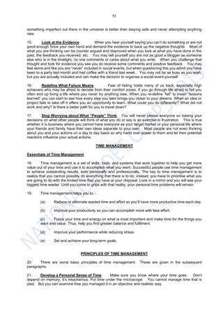 91
something imperfect out there in the universe is better than staying safe and never attempting anything
new.
15. Look at the Evidence. When you hear yourself saying you can’t do something or are not
good enough force your own hand and demand the evidence to back up the negative thoughts. Most of
what you are thinking can be counter argued and disproved when you look at what you have done in the
past, the feedback you received, etc. You may tell yourself you are not as good a blogger as someone
else who is in the limelight, no one comments or cares about what you write. When you challenge that
thought and look for evidence you see you do receive some comments and positive feedback. You may
feel alone and like you are “never” included in social events, but when questioning this you admit you have
been to a party last month and had coffee with a friend last week. You may not be as busy as you wish,
but you are actually included and can make the decision to organise a social event yourself.
16. Redefine What Failure Means. Fear of failing holds many of us back, especially high
achievers who may be afraid to deviate from their comfort zones. If you go through life afraid to fail you
often end up living a life where you never try anything new. When you re-define “fail” to mean “lessons
learned” you can start to see how every step you take brings you closer to your dreams. When an idea or
project fails to take off it offers you an opportunity to learn. What could you do differently? What did not
work and why? Is there a better path for you to travel down?
17. Stop Worrying about What “People” Think. You will never please everyone so basing your
decisions on what other people will think of what you do or say is an exercise in frustration. This is true
whether it is business where you cannot have everyone as your target market or your personal life where
your friends and family have their own ideas separate to your own. Most people are not even thinking
about you and your actions on a day to day basis so why hand over power to them and let their potential
reactions influence your actual actions.
TIME MANAGEMENT
Essentials of Time Management
18. Time management is a set of skills, tools, and systems that work together to help you get more
value out of your time and use it to accomplish what you want. Successful people use time management
to achieve outstanding results, both personally and professionally. The key to time management is to
realize that you cannot possibly do everything that there is to do; instead, you have to prioritise what you
are going to do with the limited time that you have at your disposal. Look in a mirror and you will see your
biggest time waster. Until you come to grips with that reality, your personal time problems will remain.
19. Time management helps you to: -
(a) Reduce or eliminate wasted time and effort so you’ll have more productive time each day.
(b) Improve your productivity so you can accomplish more with less effort.
(c) Focus your time and energy on what is most important and make time for the things you
want and value. Thus, help you find greater balance and fulfilment.
(d) Improve your performance while reducing stress.
(e) Set and achieve your long-term goals.
PRINCIPLES OF TIME MANAGEMENT
20. There are some basic principles of time management. These are given in the subsequent
paragraphs.
21. Develop a Personal Sense of Time. Make sure you know where your time goes. Don’t
depend on memory, it’s treacherous. Put time under the microscope. You cannot manage time that is
past. But you can examine how you managed it in an objective and realistic way.
 