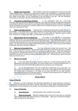 92
22. Identify Long-Term Goals. The foundation of good time management is to first, find out what
matters deeply to you – what it is you really want to achieve in life. Spend time on considering what are
your own personal values? What really matters to you at this stage of your life? Remember, they must be
your values no-one else’s. In this, concentrate on four key areas of your life - Self and Well-being,
Community and Humanity, Home and Family and Business and Career.
23. Concentrate on High Return Activities. In any organisation there are a few basic
functions, which are central to its effective functioning. For a classroom teacher the high-return activity will
be enabling the children to learn well. For a principal it will be empowering staff to be effective teachers by
having a smoothly running school. Therefore, identify which activities are going to give you the highest
return and concentrate on them.
24. Weekly and Daily Planning. Traditional time management teaching talks of daily planning, so
why change? If we mainly focus on our daily scheduling, we’re looking at what’s under our nose and we
tend to become immersed in the urgent. Hence, from our monthly goals and objectives, plan a weekly
focus. Planning on a weekly basis helps us to take better control of our lives.
25. Make the Best Use of Your Best Time. The quality of your attention or concentration
varies at different times. You may notice that you habitually tend to be more mentally alert, at certain times
of the day. 20% of your time produces 80% of your high-quality output. The most important tasks in a day
only take about 20 percent of our time and will make 80 percent of the difference to the smooth running of
things. So, make sure that you manage well that critical 20% of your time. Learn to focus on the vital few
things which will make a long-term difference.
26. Make Use of Committed Time. You may sometimes complain that you lack time. But
you have all the time there is for you. At work there is time which you can choose to spend as, committed
time. If you are alert you may find portions of it, which are actually free time. Think of an example of
committed time in the last week, where you found unexpectedly that you had at least half an hour to spare.
What did you do with it? Could you have put that time to better use? What would you need to have had
with you in order to do so?
27. Manage Your Health.
(a) Even a few weeks off, being ill is going to involve you in a major waste of productive time.
Depending on the nature of your illness, you may be able to use it in some constructive way. To
give to your work and to others high quality time you must top up your energy levels.
(b) Do you get enough sleep? The norm is eight hours, slightly less as you grow older. You
can function on much less, but your creativity is 15% down. Do you apply common sense to diet?
The Golden rule is moderation in all things. Do you take exercise? Do you take holidays?
Remember that you can do a full year’s work in 11 months, but you cannot do it in 12 months. It is
a good idea to spend some time just meditating.
SOCIAL SKILLS
Types of Etiquette
28. Etiquette is a code of behaviour that delineates expectations for social behaviour according to
contemporary conventional norms within a society, social class, or group. Rules of etiquette encompass
most aspects of social interaction in any society. The various types of etiquettes are discussed below:-
29. Types of Etiquettes.
(a) Social Etiquette. Social etiquette is how to behave in the society.
(b) Bathroom Etiquette. Bathroom etiquette refers to the set of rules which an individual
need to follow while using public restrooms or office toilets. Make sure you leave the restroom
clean and tidy for the other person.
 