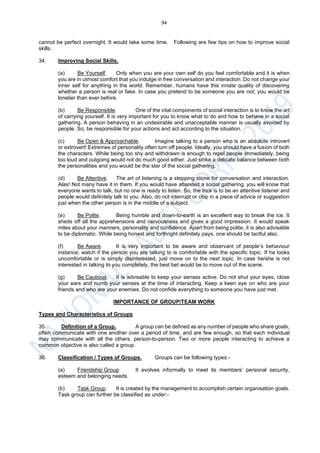 94
cannot be perfect overnight. It would take some time. Following are few tips on how to improve social
skills.
34. Improving Social Skills.
(a) Be Yourself. Only when you are your own self do you feel comfortable and it is when
you are in utmost comfort that you indulge in free conversation and interaction. Do not change your
inner self for anything in the world. Remember, humans have this innate quality of discovering
whether a person is real or fake. In case you pretend to be someone you are not; you would be
lonelier than ever before.
(b) Be Responsible. One of the vital components of social interaction is to know the art
of carrying yourself. It is very important for you to know what to do and how to behave in a social
gathering. A person behaving in an undesirable and unacceptable manner is usually avoided by
people. So, be responsible for your actions and act according to the situation.
(c) Be Open & Approachable. Imagine talking to a person who is an absolute introvert
or extrovert! Extremes of personality often turn off people. Ideally, you should have a fusion of both
the characters. While being too shy and withdrawn is enough to repel people immediately, being
too loud and outgoing would not do much good either. Just strike a delicate balance between both
the personalities and you would be the star of the social gathering.
(d) Be Attentive. The art of listening is a stepping stone for conversation and interaction.
Alas! Not many have it in them. If you would have attended a social gathering, you will know that
everyone wants to talk, but no one is ready to listen. So, the trick is to be an attentive listener and
people would definitely talk to you. Also, do not interrupt or chip in a piece of advice or suggestion
just when the other person is in the middle of a subject.
(e) Be Polite. Being humble and down-to-earth is an excellent way to break the ice. It
sheds off all the apprehensions and nervousness and gives a good impression. It would speak
miles about your manners, personality and confidence. Apart from being polite, it is also advisable
to be diplomatic. While being honest and forthright definitely pays, one should be tactful also.
(f) Be Aware. It is very important to be aware and observant of people’s behaviour
instance, watch if the person you are talking to is comfortable with the specific topic. If he looks
uncomfortable or is simply disinterested, just move on to the next topic. In case he/she is not
interested in talking to you completely, the best bet would be to move out of the scene.
(g) Be Cautious. It is advisable to keep your senses active. Do not shut your eyes, close
your ears and numb your senses at the time of interacting. Keep a keen eye on who are your
friends and who are your enemies. Do not confide everything to someone you have just met.
IMPORTANCE OF GROUP/TEAM WORK
Types and Characteristics of Groups
35. Definition of a Group. A group can be defined as any number of people who share goals,
often communicate with one another over a period of time, and are few enough, so that each individual
may communicate with all the others, person-to-person. Two or more people interacting to achieve a
common objective is also called a group.
36. Classification / Types of Groups. Groups can be following types:-
(a) Friendship Group. It evolves informally to meet its members’ personal security,
esteem and belonging needs.
(b) Task Group. It is created by the management to accomplish certain organisation goals.
Task group can further be classified as under:-
 