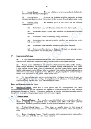 95
(i) Formal Groups. They are established by an organisation to facilitate the
achievement of the organisation goals.
(ii) Informal Group. It is one that develops out of the day-to-day activities,
interactions and sentiments of the members for the purpose of meeting their social needs.
(iii) Effective Group. An effective group is one which has the following
characteristics:-
(aa) Its members know why the group exists; they have shared goals.
(ab) Its members support agreed upon guidelines procedures for and making
decisions.
(ac) Its members communicate freely among themselves.
(ad) Its members have learned to receive help from one another and to give
help to one another.
(ae) Its members have learned to deal with conflict within the group.
(af) Its members have learned to diagnose individual and group processes
and improve their own and the group’s functioning.
37. Importance of a Group.
(a) In a group people come together to achieve some common objectives for which they work
in a structured fashion and utilise resources to reach pre-determined goals and targets.
(b) A group carries a lot of power in it. One work which seems impossible, can be done by a
group strength very easily. We have a number of examples of group work around us. India is itself
a great example of group work. India is probably the only country in the world where people belong
to different languages, having different cultures, modes of living, clothing, feeding habits and even
different Gods and deities. In spite of all these differences, they live together in harmony and even
believe to be the children of one mother called “Mother India”.
(c) We are one large nation with one central authority. In India we have unity in diversity and
we work together to make our country a developed country. It is because of the strength of the
nation as a group only that India could achieve freedom in 1947.
Types and Characteristics of a Team
38. Definition of a Team. When two or more people who are interdependent, who share
responsibility for outcomes, who see themselves and are seen by others as an intact social entity in a larger
social system are called as “Teams”. When teams are formed, its member must have (or quickly develop)
the right mix of complementary competencies to achieve the team’s goals.
39. Types of Teams.
(a) Functional Teams. They usually represent individuals who work together daily on a
cluster of ongoing and independent tasks. Functional teams often exist within functional
departments, marketing, production, finance, auditing, human resources and the like.
(b) Problem Solving Teams. They focus on specific issues in their areas of
responsibility, develop potential solutions and are often empowered to take actions within defined
limits.
(c) Cross - Functional Teams. They bring together the knowledge and skills of people from
various work areas to identity and solve mutual problems.
 