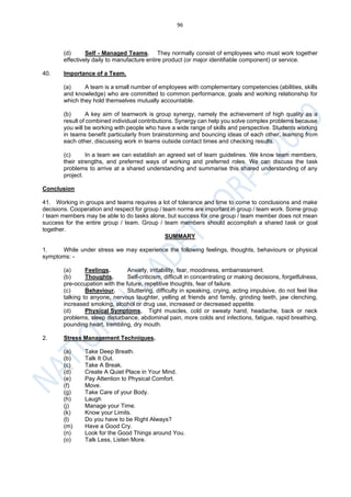 96
(d) Self - Managed Teams. They normally consist of employees who must work together
effectively daily to manufacture entire product (or major identifiable component) or service.
40. Importance of a Team.
(a) A team is a small number of employees with complementary competencies (abilities, skills
and knowledge) who are committed to common performance, goals and working relationship for
which they hold themselves mutually accountable.
(b) A key aim of teamwork is group synergy, namely the achievement of high quality as a
result of combined individual contributions. Synergy can help you solve complex problems because
you will be working with people who have a wide range of skills and perspective. Students working
in teams benefit particularly from brainstorming and bouncing ideas of each other, learning from
each other, discussing work in teams outside contact times and checking results.
(c) In a team we can establish an agreed set of team guidelines. We know team members,
their strengths, and preferred ways of working and preferred roles. We can discuss the task
problems to arrive at a shared understanding and summarise this shared understanding of any
project.
Conclusion
41. Working in groups and teams requires a lot of tolerance and time to come to conclusions and make
decisions. Cooperation and respect for group / team norms are important in group / team work. Some group
/ team members may be able to do tasks alone, but success for one group / team member does not mean
success for the entire group / team. Group / team members should accomplish a shared task or goal
together.
SUMMARY
1. While under stress we may experience the following feelings, thoughts, behaviours or physical
symptoms: -
(a) Feelings. Anxiety, irritability, fear, moodiness, embarrassment.
(b) Thoughts. Self-criticism, difficult in concentrating or making decisions, forgetfulness,
pre-occupation with the future, repetitive thoughts, fear of failure.
(c) Behaviour. Stuttering, difficulty in speaking, crying, acting impulsive, do not feel like
talking to anyone, nervous laughter, yelling at friends and family, grinding teeth, jaw clenching,
increased smoking, alcohol or drug use, increased or decreased appetite.
(d) Physical Symptoms. Tight muscles, cold or sweaty hand, headache, back or neck
problems, sleep disturbance, abdominal pain, more colds and infections, fatigue, rapid breathing,
pounding heart, trembling, dry mouth.
2. Stress Management Techniques.
(a) Take Deep Breath.
(b) Talk It Out.
(c) Take A Break.
(d) Create A Quiet Place in Your Mind.
(e) Pay Attention to Physical Comfort.
(f) Move.
(g) Take Care of your Body.
(h) Laugh
(j) Manage your Time.
(k) Know your Limits.
(l) Do you have to be Right Always?
(m) Have a Good Cry.
(n) Look for the Good Things around You.
(o) Talk Less, Listen More.
 