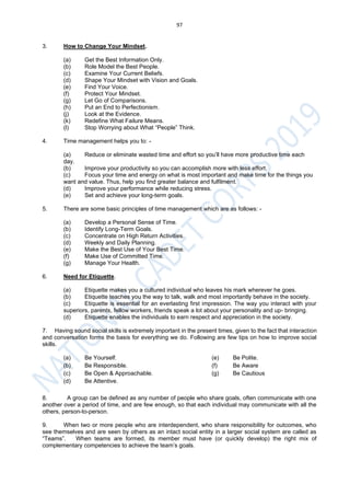 97
3. How to Change Your Mindset.
(a) Get the Best Information Only.
(b) Role Model the Best People.
(c) Examine Your Current Beliefs.
(d) Shape Your Mindset with Vision and Goals.
(e) Find Your Voice.
(f) Protect Your Mindset.
(g) Let Go of Comparisons.
(h) Put an End to Perfectionism.
(j) Look at the Evidence.
(k) Redefine What Failure Means.
(l) Stop Worrying about What “People” Think.
4. Time management helps you to: -
(a) Reduce or eliminate wasted time and effort so you’ll have more productive time each
day.
(b) Improve your productivity so you can accomplish more with less effort.
(c) Focus your time and energy on what is most important and make time for the things you
want and value. Thus, help you find greater balance and fulfilment.
(d) Improve your performance while reducing stress.
(e) Set and achieve your long-term goals.
5. There are some basic principles of time management which are as follows: -
(a) Develop a Personal Sense of Time.
(b) Identify Long-Term Goals.
(c) Concentrate on High Return Activities.
(d) Weekly and Daily Planning.
(e) Make the Best Use of Your Best Time.
(f) Make Use of Committed Time.
(g) Manage Your Health.
6. Need for Etiquette.
(a) Etiquette makes you a cultured individual who leaves his mark wherever he goes.
(b) Etiquette teaches you the way to talk, walk and most importantly behave in the society.
(c) Etiquette is essential for an everlasting first impression. The way you interact with your
superiors, parents, fellow workers, friends speak a lot about your personality and up- bringing.
(d) Etiquette enables the individuals to earn respect and appreciation in the society.
7. Having sound social skills is extremely important in the present times, given to the fact that interaction
and conversation forms the basis for everything we do. Following are few tips on how to improve social
skills.
(a) Be Yourself. (e) Be Polite.
(b) Be Responsible. (f) Be Aware
(c) Be Open & Approachable. (g) Be Cautious
(d) Be Attentive.
8. A group can be defined as any number of people who share goals, often communicate with one
another over a period of time, and are few enough, so that each individual may communicate with all the
others, person-to-person.
9. When two or more people who are interdependent, who share responsibility for outcomes, who
see themselves and are seen by others as an intact social entity in a larger social system are called as
“Teams”. When teams are formed, its member must have (or quickly develop) the right mix of
complementary competencies to achieve the team’s goals.
 