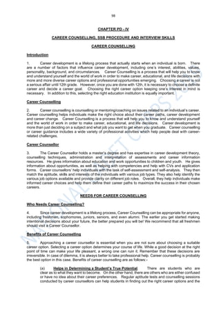 98
CHAPTER PD - IV
CAREER COUNSELLING, SSB PROCEDURE AND INTERVIEW SKILLS
CAREER COUNSELLING
Introduction
1. Career development is a lifelong process that actually starts when an individual is born. There
are a number of factors that influence career development, including one’s interest, abilities, values,
personality, background, and circumstances. Career Counselling is a process that will help you to know
and understand yourself and the world of work in order to make career, educational, and life decisions with
more and more diverse career options and professional opportunities emerging. Choosing a career is not
a serious affair until 12th grade. However, once you are done with 12th, it is necessary to choose a definite
career and decide a career goal. Choosing the right career option keeping one’s interest in mind is
necessary. In addition to this, selecting the right education institution is equally important.
Career Counselling
2. Career counselling is counselling or mentoring/coaching on issues related to an individual’s career.
Career counselling helps individuals make the right choice about their career paths, career development
and career change. Career Counselling is a process that will help you to know and understand yourself
and the world of work in order to make career, educational, and life decisions. Career development is
more than just deciding on a subject and what job you want to get when you graduate. Career counselling
or career guidance includes a wide variety of professional activities which help people deal with career-
related challenges.
Career Counsellor
3. The Career Counsellor holds a master’s degree and has expertise in career development theory,
counselling techniques, administration and interpretation of assessments and career information
resources. He gives information about education and work opportunities to children and youth. He gives
information about opportunities, as well as helping with competencies and help with CVs and application
forms. Career counsellors’ help individuals with the task of self-assessment and self-analysis. They then
match the aptitude, skills and interests of the individuals with various job types. They also help identify the
various job options available and provide clarity on different job roles. Overall, they help individuals make
informed career choices and help them define their career paths to maximize the success in their chosen
careers.
NEEDS FOR CAREER COUNSELLING
Who Needs Career Counselling?
4. Since career development is a lifelong process, Career Counselling can be appropriate for anyone,
including freshmen, sophomores, juniors, seniors, and even alumni. The earlier you get started making
intentional decisions about your future, the better prepared you will be! We recommend that all freshmen
should visit a Career Counsellor.
Benefits of Career Counselling
5. Approaching a career counsellor is essential when you are not sure about choosing a suitable
career option. Selecting a career option determines your course of life. While a good decision at the right
point of time can make your life pleasant, a wrong one can ruin it. Remember that these decisions are
irreversible. In case of dilemma, it is always better to take professional help. Career counselling is probably
the best option in this case. Benefits of career counselling are as follows:-
(a) Helps in Determining a Student’s True Potential. There are students who are
clear as to what they want to become. On the other hand, there are others who are either confused
or have no idea about their career preferences. Regular aptitude tests and counselling sessions
conducted by career counsellors can help students in finding out the right career options and the
 