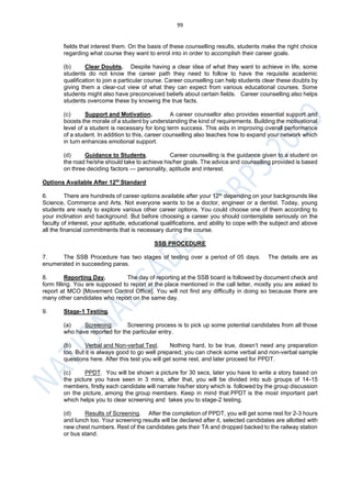 99
fields that interest them. On the basis of these counselling results, students make the right choice
regarding what course they want to enrol into in order to accomplish their career goals.
(b) Clear Doubts. Despite having a clear idea of what they want to achieve in life, some
students do not know the career path they need to follow to have the requisite academic
qualification to join a particular course. Career counselling can help students clear these doubts by
giving them a clear-cut view of what they can expect from various educational courses. Some
students might also have preconceived beliefs about certain fields. Career counselling also helps
students overcome these by knowing the true facts.
(c) Support and Motivation. A career counsellor also provides essential support and
boosts the morale of a student by understanding the kind of requirements. Building the motivational
level of a student is necessary for long term success. This aids in improving overall performance
of a student. In addition to this, career counselling also teaches how to expand your network which
in turn enhances emotional support.
(d) Guidance to Students. Career counselling is the guidance given to a student on
the road he/she should take to achieve his/her goals. The advice and counselling provided is based
on three deciding factors — personality, aptitude and interest.
Options Available After 12th
Standard
6. There are hundreds of career options available after your 12th depending on your backgrounds like
Science, Commerce and Arts. Not everyone wants to be a doctor, engineer or a dentist. Today, young
students are ready to explore various other career options. You could choose one of them according to
your inclination and background. But before choosing a career you should contemplate seriously on the
faculty of interest, your aptitude, educational qualifications, and ability to cope with the subject and above
all the financial commitments that is necessary during the course.
SSB PROCEDURE
7. The SSB Procedure has two stages of testing over a period of 05 days. The details are as
enumerated in succeeding paras.
8. Reporting Day. The day of reporting at the SSB board is followed by document check and
form filling. You are supposed to report at the place mentioned in the call letter, mostly you are asked to
report at MCO [Movement Control Office]. You will not find any difficulty in doing so because there are
many other candidates who report on the same day.
9. Stage-1 Testing.
(a) Screening. Screening process is to pick up some potential candidates from all those
who have reported for the particular entry.
(b) Verbal and Non-verbal Test. Nothing hard, to be true, doesn’t need any preparation
too. But it is always good to go well prepared; you can check some verbal and non-verbal sample
questions here. After this test you will get some rest, and later proceed for PPDT.
(c) PPDT. You will be shown a picture for 30 secs, later you have to write a story based on
the picture you have seen in 3 mins, after that, you will be divided into sub groups of 14-15
members, firstly each candidate will narrate his/her story which is followed by the group discussion
on the picture, among the group members. Keep in mind that PPDT is the most important part
which helps you to clear screening and takes you to stage-2 testing.
(d) Results of Screening. After the completion of PPDT, you will get some rest for 2-3 hours
and lunch too. Your screening results will be declared after it, selected candidates are allotted with
new chest numbers. Rest of the candidates gets their TA and dropped backed to the railway station
or bus stand.
 