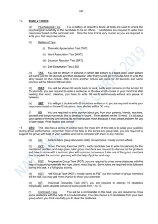 100
10. Stage-2 Testing.
(a) Psychological Test. It is a battery of projective tests; all tests are used to check the
psychological suitability of the candidate to be an officer. Candidates are required to write their
responses based on the particular test. Here the time limit is very crucial, so you are required to
write your first response in time.
(b) Battery of Test.
(i) Thematic Appreciation Test [TAT]
(ii) Word Association Test [WAT]
(iii) Situation Reaction Test [SRT]
(iv) Self-Description Test [ SD]
(c) TAT. You will be shown 11 pictures in which last picture is a blank slide, each picture
will come just for 30 seconds and then disappear, after that you will get 4 minutes time to write the
story based on that picture. After 4 mins another picture will come for 30 seconds and same
process will be followed till last slide.
(d) WAT. You will be shown 60 words back to back, each word remains on the screen for
15 seconds, you are required to write a sentence in 15 secs which comes in your mind first after
reading that word. Likewise, you have to write 60 words continuously without any pause in
between.
(e) SRT. You will get a booklet with 60 situations written on it, you are required to write your
responses based on those 60 situations, time allotted will be 30 mins.
(f) SD. You are required to write opinion about you from your parents, friends, teachers,
yourself and things you would like to develop in future. Time allotted will be 15 mins. It’s all about
your speed of thinking and writing, do not manipulate much because it may create problem for you
in later stage. Write legible and correct.
11. GTO. This also has a series of outdoor task, the main aim of this task is to judge your qualities
during group performance, remember most of the task in this series are group task, you are required to
support the group with best of your qualities and not to compete with them in any manner.
(a) GD. Back to back group discussion (GD) on two topics, mostly current affairs.
(b) GPE. Group Planning Exercise (GPE), each candidate has to write his planning for the
mentioned problem and map given, later group members are required to discuss on the problem
and have to come with a common plan with common consensus. Later one of the group members
has to explain the common planning with the help of pointer and map.
(c) PGT. Progressive Group Task (PGT), you are required to cross some obstacles with the
help of supporting materials like rope, plank, wood log etc. Some rules are required to be followed
during this task, it a full group activity.
(d) HGT. Half Group Task (HGT), mostly same as PGT but the number of group members
will be half, you may get more chance to show your potential.
(e) IOT. Individual Obstacles Task (IOT), you are required to attempt 10 obstacles
individually, each obstacle consist of some points from 1 to 10.
(f) Command Task. You will be a commander in this task; you are required to cross
some obstacles with the help of 2-3 subordinates. You can choose 2-3 candidates from your own
group whom you think can help you to clear the obstacles.
 