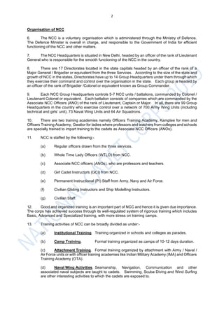 2
Organisation of NCC
6. The NCC is a voluntary organisation which is administered through the Ministry of Defence.
The Defence Minister is overall in charge, and responsible to the Government of India for efficient
functioning of the NCC and other matters.
7. The NCC Headquarters is situated in New Delhi, headed by an officer of the rank of Lieutenant
General who is responsible for the smooth functioning of the NCC in the country.
8. There are 17 Directorates located in the state capitals headed by an officer of the rank of a
Major General / Brigadier or equivalent from the three Services. According to the size of the state and
growth of NCC in the states, Directorates have up to 14 Group Headquarters under them through which
they exercise their command and control over the organisation in the state. Each group is headed by
an officer of the rank of Brigadier /Colonel or equivalent known as Group Commander.
9. Each NCC Group Headquarters controls 5-7 NCC units / battalions, commanded by Colonel /
Lieutenant Colonel or equivalent. Each battalion consists of companies which are commanded by the
Associate NCC Officers (ANO) of the rank of Lieutenant, Captain or Major. In all, there are 99 Group
Headquarters in the country who exercise control over a network of 700 Army Wing Units (including
technical and girls’ unit), 73 Naval Wing Units and 64 Air Squadrons.
10. There are two training academies namely Officers Training Academy, Kamptee for men and
Officers Training Academy, Gwalior for ladies where professors and teachers from colleges and schools
are specially trained to impart training to the cadets as Associate NCC Officers (ANOs).
11. NCC is staffed by the following:-
(a) Regular officers drawn from the three services.
(b) Whole Time Lady Officers (WTLO) from NCC.
(c) Associate NCC officers (ANOs), who are professors and teachers.
(d) Girl Cadet Instructors (GCI) from NCC.
(e) Permanent Instructional (PI) Staff from Army, Navy and Air Force.
(f) Civilian Gliding Instructors and Ship Modelling Instructors.
(g) Civilian Staff.
12. Good and organized training is an important part of NCC and hence it is given due importance.
The corps has achieved success through its well-regulated system of rigorous training which includes
Basic, Advanced and Specialized training, with more stress on training camps.
13. Training activities of NCC can be broadly divided as under:-
(a) Institutional Training. Training organized in schools and colleges as parades.
(b) Camp Training. Formal training organized as camps of 10-12 days duration.
(c) Attachment Training. Formal training organized by attachment with Army / Naval /
Air Force units or with officer training academies like Indian Military Academy (IMA) and Officers
Training Academy (OTA).
(d) Naval Wing Activities. Seamanship, Navigation, Communication and other
associated naval subjects are taught to cadets. Swimming, Scuba Diving and Wind Surfing
are other interesting activities to which the cadets are exposed to.
 
