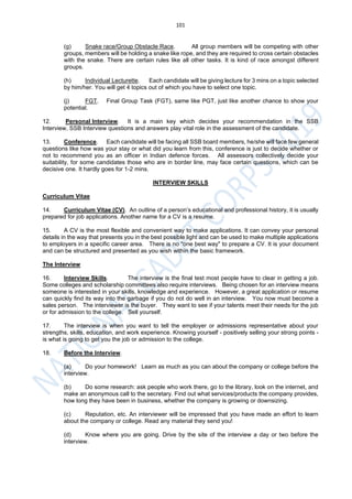 101
(g) Snake race/Group Obstacle Race. All group members will be competing with other
groups, members will be holding a snake like rope, and they are required to cross certain obstacles
with the snake. There are certain rules like all other tasks. It is kind of race amongst different
groups.
(h) Individual Lecturette. Each candidate will be giving lecture for 3 mins on a topic selected
by him/her. You will get 4 topics out of which you have to select one topic.
(j) FGT. Final Group Task (FGT), same like PGT, just like another chance to show your
potential.
12. Personal Interview. It is a main key which decides your recommendation in the SSB
Interview, SSB Interview questions and answers play vital role in the assessment of the candidate.
13. Conference. Each candidate will be facing all SSB board members, he/she will face few general
questions like how was your stay or what did you learn from this, conference is just to decide whether or
not to recommend you as an officer in Indian defence forces. All assessors collectively decide your
suitability, for some candidates those who are in border line, may face certain questions, which can be
decisive one. It hardly goes for 1-2 mins.
INTERVIEW SKILLS
Curriculum Vitae
14. Curriculum Vitae (CV). An outline of a person’s educational and professional history, it is usually
prepared for job applications. Another name for a CV is a resume.
15. A CV is the most flexible and convenient way to make applications. It can convey your personal
details in the way that presents you in the best possible light and can be used to make multiple applications
to employers in a specific career area. There is no "one best way" to prepare a CV. It is your document
and can be structured and presented as you wish within the basic framework.
The Interview
16. Interview Skills. The interview is the final test most people have to clear in getting a job.
Some colleges and scholarship committees also require interviews. Being chosen for an interview means
someone is interested in your skills, knowledge and experience. However, a great application or resume
can quickly find its way into the garbage if you do not do well in an interview. You now must become a
sales person. The interviewer is the buyer. They want to see if your talents meet their needs for the job
or for admission to the college. Sell yourself.
17. The interview is when you want to tell the employer or admissions representative about your
strengths, skills, education, and work experience. Knowing yourself - positively selling your strong points -
is what is going to get you the job or admission to the college.
18. Before the Interview.
(a) Do your homework! Learn as much as you can about the company or college before the
interview.
(b) Do some research: ask people who work there, go to the library, look on the internet, and
make an anonymous call to the secretary. Find out what services/products the company provides,
how long they have been in business, whether the company is growing or downsizing.
(c) Reputation, etc. An interviewer will be impressed that you have made an effort to learn
about the company or college. Read any material they send you!
(d) Know where you are going. Drive by the site of the interview a day or two before the
interview.
 