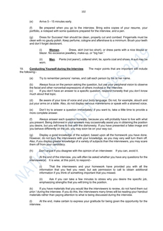 102
(e) Arrive 5 - 15 minutes early.
(f) Be prepared when you go to the interview. Bring extra copies of your resume, your
portfolio, a notepad with some questions prepared for the interview, and a pen.
(g) Dress for Success! Hair should be clean, properly cut and combed. Fingernails must be
clean with no gaudy polish. Keep perfume, cologne and aftershave to a minimum. Brush your teeth
and don’t forget deodorant.
(i) Women. Dress, skirt (not too short), or dress pants with a nice blouse or
blazer. No excessive jewellery, make-up, or “big hair.”
(ii) Men. Pants (not jeans!), collared shirt, tie, sports coat and shoes. A suit may be
worn.
19. Conducting Yourself during the Interview. The major points that are important will include
the following:-
(a) Try to remember persons’ names, and call each person by his or her name.
(b) Always focus on the person asking the question, but use your peripheral vision to observe
the facial and other nonverbal expressions of others involved in the interview.
(c) If you don’t have an answer to a specific question, respond honestly that you don’t know
much about that topic.
(d) Be aware of your tone of voice and your body language. Do not, for example, slouch and
put your arms on a table. Also, do not display nervous mannerisms or speak with a strained voice.
(e) Don’t try to answer a question immediately; if you want to, take a little time to provide a
more complete answer.
(f) Always answer each question honestly, because you will probably have to live with what
you present. Being dishonest in your answers may occasionally assist you in obtaining the position
you desire, but you will have to live with the dishonesty. If you have presented a false image and
you behave differently on the job, you may soon be on your way out.
(g) Display a good knowledge of the subject, based upon all the homework you have done.
However, do not bury the interviewers with your knowledge, as you may very well turn them off.
Also, if you display greater knowledge of a variety of subjects than the interviewers, you may scare
them off from your candidacy.
(h) Don’t argue if you disagree with the opinion of an interviewer. If you can, avoid it.
(j) At the end of the interview, you will often be asked whether you have any questions for the
interviewer(s). It is wise, at this point, to respond:-
(i) That the interviewers and your homework have provided you with all the
information that you feel you need, but ask permission to call to obtain additional
information if you think of something important that you missed.
(ii) Ask if you can take a few minutes to stress why you desire the specific job,
emphasizing strengths that you will bring to the position.
(k) If you have materials that you would like the interviewers to review, do not hand them out
prior / during the interview. If you do this, the interviewers many times will be reading your handout
materials rather than paying attention to what is being discussed during the interview.
(l) At the end, make certain to express your gratitude for being given the opportunity for the
interview.
 