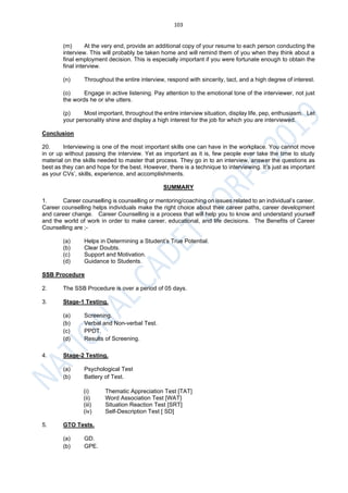 103
(m) At the very end, provide an additional copy of your resume to each person conducting the
interview. This will probably be taken home and will remind them of you when they think about a
final employment decision. This is especially important if you were fortunate enough to obtain the
final interview.
(n) Throughout the entire interview, respond with sincerity, tact, and a high degree of interest.
(o) Engage in active listening. Pay attention to the emotional tone of the interviewer, not just
the words he or she utters.
(p) Most important, throughout the entire interview situation, display life, pep, enthusiasm. Let
your personality shine and display a high interest for the job for which you are interviewed.
Conclusion
20. Interviewing is one of the most important skills one can have in the workplace. You cannot move
in or up without passing the interview. Yet as important as it is, few people ever take the time to study
material on the skills needed to master that process. They go in to an interview, answer the questions as
best as they can and hope for the best. However, there is a technique to interviewing. It’s just as important
as your CVs’, skills, experience, and accomplishments.
SUMMARY
1. Career counselling is counselling or mentoring/coaching on issues related to an individual’s career.
Career counselling helps individuals make the right choice about their career paths, career development
and career change. Career Counselling is a process that will help you to know and understand yourself
and the world of work in order to make career, educational, and life decisions. The Benefits of Career
Counselling are ;-
(a) Helps in Determining a Student’s True Potential.
(b) Clear Doubts.
(c) Support and Motivation.
(d) Guidance to Students.
SSB Procedure
2. The SSB Procedure is over a period of 05 days.
3. Stage-1 Testing.
(a) Screening.
(b) Verbal and Non-verbal Test.
(c) PPDT.
(d) Results of Screening.
4. Stage-2 Testing.
(a) Psychological Test
(b) Battery of Test.
(i) Thematic Appreciation Test [TAT]
(ii) Word Association Test [WAT}
(iii) Situation Reaction Test [SRT]
(iv) Self-Description Test [ SD]
5. GTO Tests.
(a) GD.
(b) GPE.
 