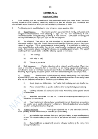 105
CHAPTER PD - IV
PUBLIC SPEAKING
1. Public speaking skills are valuable both in your personal life and in your career. Even if you don’t
regularly engage in public speaking, developing skills in this area will increase your confidence and
reduce anxiety about situations in which you may be called upon to speak in public.
2. The following points should be kept in mind to improve public speaking skills:
(a) Stage Presence. Good public speakers appear confident, friendly, enthusiastic and
energetic. Confidence comes from choosing a topic you like and researching it well.
Friendliness can be conveyed simply by smiling at your audience. Enthusiasm and energy will
naturally follow when you enjoy your topic and are well prepared.
(b) Voice Control. Your voice is the most important tool you will use as a public speaker.
Improve the quality of your voice through diaphragmatic breathing; breathing from your diaphragm
instead of your chest. This is how professional singers breathe. It is what helps to make their
voices sound fabulous and enables them to hold notes long after most people would be out of
breath. Doing so also reduces feeling of breathlessness caused by speech anxiety. This type of
breathing will allow you to better control the following aspects of your voice:
(i) Tone (quality)
(ii) Pitch (high or low)
(iii) Volume of your voice
(c) Body Language. Practice standing with a relaxed upright posture. Place your
hands at your sides or clasped in front of you, unless you are making a gesture to emphasize a
point. Become aware of your facial expressions as well; they should match the message you are
delivering. If you’re giving an upbeat speech, try to have a relaxed and joyful look on your face.
(d) Delivery. When it comes to public speaking, delivery is everything. Even if you have
a great voice and good body language, your message will get lost if the audience can’t easily follow
what you say. Below are some tips for developing good delivery skills.
(i) Speak slowly and deliberately. Here’s a tip: it will probably seem too slow for you.
(ii) Pause between ideas to give the audience time to digest what you are saying.
(iii) Carefully articulate and pronounce your words. A mumbling public speaker is hard
to understand.
(iv) Avoid filler sounds like "Um" and "ah." It detracts from what you are saying and is
distracting to the audience.
(v) Vary the pitch and volume of your voice to add interest. Speaking in a monotone
is a surefire way to lose the interest of your listeners. Listen to podcasts of upbeat public
speakers and try to imitate how they talk.
(e) Audience Relations. Good public speakers are in tune with their audience.
Public speaking is more than standing in front of a group and talking.
(i) Acknowledge your audience right away and begin talking as soon as all eyes are
on you. This helps to make you seem more like a "real" person and keeps a conversational
tone.
(ii) If you need to set up equipment, converse with your audience at the same time
to keep their attention.
 