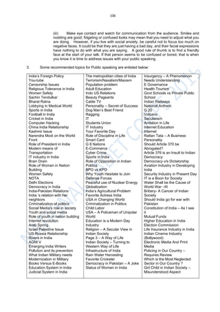106
(iii) Make eye contact and watch for communication from the audience. Smiles and
nodding are good; fidgeting or confused looks may mean that you need to adjust what you
are doing. However, if you live with social anxiety, be careful not to focus too much on
negative faces. It could be that they are just having a bad day, and their facial expressions
have nothing to do with what you are saying. A good rule of thumb is to find a friendly
face at the start of your talk. If that person seems to be confused or bored, that is when
you know it is time to address issues with your public speaking.
3. Some recommended topics for Public speaking are enlisted below:
India’s Foreign Policy
You-tube
Censorship Issues
Religious Tolerance in India
Women Safety
Sachin Tendulkar
Bharat Ratna
Lobbying in Medical World
Sports in India
Football in India
Cricket in India
Computer Hacking
China India Relationship
Kashmir Issue
Narendra Modi on the World
Front
Role of President in India
Modern means of
Transportation
IT industry in India
Brain Drain
Role of Women in Nation
Building
Women Safety
NOTA
Delhi Elections
Democracy in India
India-Pakistan Relations
India ‘s relation with her
neighbors
Criminalization of politics
Social Media’s role in society
Youth and social media
Role of youth in nation building
Internet revolution
Arab Spring
Israel Palestine Issue
US-Russia Relationship
Rivers in India
AGNI V
Emerging India Writers
Pollution and its prevention
What Indian Military needs
Modernization in Military
Books Versus E-Books
Education System in India
Judicial System in India
The metropolitan cities of India
Terrorism/Naxalism/Maoism
Population problem
Adult Education
Indo US Relations
Beauty Pageants
Cable TV
Personality – Secret of Success
Dog Man’s Best Friend
Ragging
IT
Students Union
IT Industry
Your Favorite Day
Role of Discipline in Life
Smart Card
G 8 Nations
E-Commerce
Cyber Crime
Sports in India
Role of Opposition in Indian
Politics
BPO vs KPO
Why Youth Hesitate to Join
Defense Forces
Peaceful use of Nuclear Energy
Globalization
India’s Agricultural Problem
Favorite Actress India
USA in Changing World
Criminalization in Politics
Child Labor
USA – A Policeman of Unipolar
World
Education is a Modern Day
Industry
Religion – A Secular View in
Indian Society
Page 3 – A Way of Life
Indian Society – Turning to
Western Way of Life
Infrastructure of India
Rain Water Harvesting
Favorite Cricketer
Democracy in Pakistan – A Joke
Status of Women in India
Insurgency – A Phenomenon
Needs Understanding
E Governance
Health Tourism
Govt Schools vs Private Public
School
Indian Railways
National Anthem
G 20
Volcano
Secularism
Ambition in Life
Internet Education
Internet
Rattan Tata – A Business
Personality
Should Article 370 be
Abrogated?
Article 376 is an Insult to Indian
Democracy
Democracy v/s Dictatorship
Aviation Industry in Developing
India
Security Industry in Present Day
IT is a Boon for Society
Water Shall be the Cause of
World War –III
Bribery- A Cancer of Indian
Society
Should India go for war with
Pakistan
Constitution of India – As I see
it
Mutual Funds
Higher Education in India
Election Commission
Life Insurance Industry in India
Indian Cinema Industry
(Bollywood)
Electronic Media And Print
Media
Policing in Our Country –
Requires Review
Which is the Most Neglected
Sector in Our Country ?
Girl Child in Indian Society –
Misunderstood Aspect
 