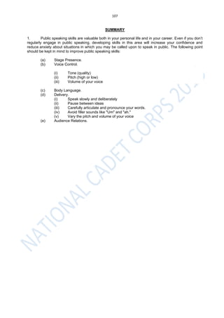 107
SUMMARY
1. Public speaking skills are valuable both in your personal life and in your career. Even if you don’t
regularly engage in public speaking, developing skills in this area will increase your confidence and
reduce anxiety about situations in which you may be called upon to speak in public. The following point
should be kept in mind to improve public speaking skills:
(a) Stage Presence.
(b) Voice Control.
(i) Tone (quality)
(ii) Pitch (high or low)
(iii) Volume of your voice
(c) Body Language.
(d) Delivery.
(i) Speak slowly and deliberately
(ii) Pause between ideas
(iii) Carefully articulate and pronounce your words.
(iv) Avoid filler sounds like "Um" and "ah."
(v) Vary the pitch and volume of your voice
(e) Audience Relations.
 