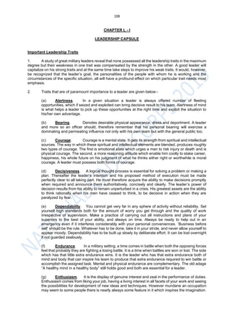 108
CHAPTER L - I
LEADERSHIP CAPSULE
Important Leadership Traits
1. A study of great military leaders reveal that none possessed all the leadership traits in the maximum
degree but their weakness in one trait was compensated by the strength in the other. A good leader will
capitalize on his strong traits and at the same time take steps to improve his weak traits. It would, however,
be recognized that the leader’s goal, the personalities of the people with whom he is working and the
circumstances of the specific situation, all will have a profound effect on which particular trait needs most
emphasis.
2. Traits that are of paramount importance to a leader are given below:-
(a) Alertness. In a given situation a leader is always offered number of fleeting
opportunities, which if seized and exploited can bring decisive result to his team. Alertness of mind
is what helps a leader to pick up these opportunities at the right time and exploit the situation to
his/her own advantage.
(b) Bearing. Denotes desirable physical appearance, dress and deportment. A leader
and more so an officer should, therefore remember that his personal bearing will exercise a
dominating and permeating influence not only with his own team but with the general public too.
(c) Courage. Courage is a mental state. It gets its strength from spiritual and intellectual
sources. The way in which these spiritual and intellectual elements are blended, produces roughly
two types of courage. The first is emotional state which urges a man to risk injury or death and is
physical courage. The second, a more reasoning attitude which enable him coolly to stake career,
happiness, his whole future on his judgment of what he thinks either right or worthwhile is moral
courage. A leader must possess both forms of courage.
(d) Decisiveness. A logical thought process is essential for solving a problem or making a
plan. Thereafter the leader’s intention and his proposed method of execution must be made
perfectly clear to all taking part. He must therefore acquire the ability to make decisions promptly
when required and announce them authoritatively, concisely and clearly. The leader’s power of
decision results from his ability to remain unperturbed in a crisis. His greatest assets are the ability
to think rationally when his men have ceased to think, to be decisive in action when they are
paralyzed by fear.
(e) Dependability. You cannot get very far in any sphere of activity without reliability. Set
yourself high standards both for the amount of worry you get through and the quality of work
irrespective of supervision. Make a practice of carrying out all instructions and plans of your
superiors to the best of your ability, and always on time. Always be ready to help out in an
emergency even if it interferes considerably with your personal conveniences. ‘Business before
self’ should be the rule. Whatever has to be done, take it in your stride, and never allow yourself to
appear moody. Dependability has to be built up slowly by deliberate effort. It can be lost overnight
if not guarded zealously.
(f) Endurance. In a military setting, a time comes in battle when both the opposing forces
feel that probably they are fighting a losing battle. It is a time when battles are won or lost. The side
which has that little extra endurance wins. It is the leader who has that extra endurance both of
mind and body that can inspire his team to produce that extra endurance required to win battle or
accomplish the assigned task. Mental and physical endurance are complementary. The old adage
“A healthy mind in a healthy body” still holds good and both are essential for a leader.
(g) Enthusiasm. It is the display of genuine interest and zeal in the performance of duties.
Enthusiasm comes from liking your job, having a living interest in all facets of your work and seeing
the possibilities for development of new ideas and techniques. However mundane an occupation
may seem to some people there is nearly always some feature in it which inspires the imagination.
 