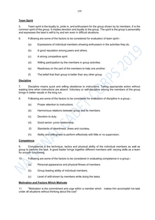 110
Team Spirit
5. Team spirit is the loyalty to, pride in, and enthusiasm for the group shown by its members. It is the
common spirit of the group. It implies devotion and loyalty to the group. The spirit is the group’s personality
and expresses the team’s will to try and win even in difficult situations.
6. Following are some of the factors to be considered for evaluation of team spirit:-
(a) Expressions of individual members showing enthusiasm in the activities they do.
(b) A good reputation among peers and others.
(c) A strong competitive spirit.
(d) Willing participation by the members in group activities.
(e) Readiness on the part of the members to help one another.
(f) The belief that their group is better than any other group.
Discipline
7. Discipline means quick and willing obedience to instructions. Taking appropriate action without
wasting time when instructions are absent. Voluntary or self-discipline among the members of the group
brings in better results in the long run.
8. Following are some of the factors to be considered for evaluation of discipline in a group:-
(a) Proper attention to instructions.
(b) Harmonious relations between group and its members.
(c) Devotion to duty.
(d) Good senior- junior relationship.
(f) Standards of cleanliness, dress and courtesy.
(h) Ability and willingness to perform effectively with little or no supervision.
Competence
9. Competence is the technique, tactics and physical ability of the individual members as well as
group to perform the task. A good leader brings together different members with varying skills as a team
for smooth functioning.
10. Following are some of the factors to be considered in evaluating competence in a group:-
(a) Personal appearance and physical fitness of members.
(b) Group leading ability of individual members.
(c) Level of skill shown by members while doing the tasks.
Motivation and Factors Which Motivate
11. "Motivation is the commitment and urge within a member which makes him accomplish his task
under all situations without thinking about the cost”
 
