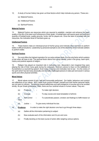 111
12. A study of human history has given us three factors which help motivate any person. These are:-
(a) Material Factors.
(b) Intellectual Factors.
(c) Spiritual Factors.
Material Factors
13. Material Factors are resources which are required to establish, maintain and enhance the basic
quality of the life of the team and furtherance of their goals. A football team will require good and sufficient
quantity of football boots, quality grounds, funds, kits for players etc. Once the team is provided with the
resources, the motivation level of members goes up.
Intellectual Factors
14. These factors make an individual proud of his/her group and motivate other members to perform
better in difficult situations. Leadership by personal example is one of the elements which motivate soldiers
to perform better.
Spiritual Factors
15. Our soul offers the highest inspiration for our extra ordinary feats. It is the only factor which sustains
a man when all hope is lost. The spiritual factor stems from group identity, pride in the group, team spirit,
history and positive aspects of religion.
16. Religion has played an important role in motivating men. Alexander’s men imagined they were
playing the role of their many gods during his conquests. Krishna’s advice to Arjun on the battlefield of
Kurukshetra is a soul-stirring speech. Even today it inspires and motivates men to war. It is the victory of
the spirit which has led many physically and mentally challenged persons to take part and excel in various
sports and other physical activities.
Moral Values
17. Moral values consist of acts, well and honourably performed. Our habits, behaviour and conduct
are reflections of our values. NCC cadet must conduct himself / herself such that his/her personal habits
are not open to criticism. Tendencies toward selfishness and self-indulgence in luxuries are to be avoided
strictly. As per Greek philosopher, Plato, there are four cardinal virtues or human values. They are:-
(a) Prudence - To make right decision.
(b) Courage - To stay course and resist temptation of all kind.
(c) Self control - To subordinate passion, emotion and feelings to fulfill mission at
hand.
(d) Justice - To give every individual his due.
18. Prudence. In order to make the right decision one has to go through three steps:-
(a) Gather all the information pertaining to subject
(b) Now evaluate each of the information and it’s pro and cons
(c) Finally deciding on the best course of action after weighing various options.
 
