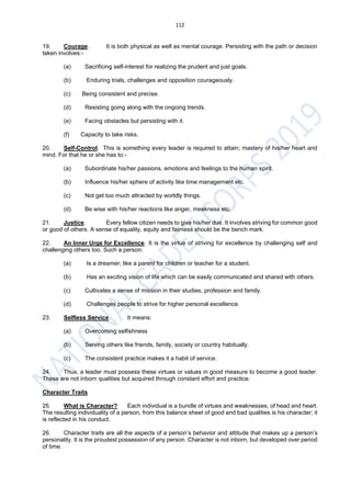 112
19. Courage. It is both physical as well as mental courage. Persisting with the path or decision
taken involves:-
(a) Sacrificing self-interest for realizing the prudent and just goals.
(b) Enduring trials, challenges and opposition courageously.
(c) Being consistent and precise.
(d) Resisting going along with the ongoing trends.
(e) Facing obstacles but persisting with it.
(f) Capacity to take risks.
20. Self-Control. This is something every leader is required to attain; mastery of his/her heart and
mind. For that he or she has to:-
(a) Subordinate his/her passions, emotions and feelings to the human spirit.
(b) Influence his/her sphere of activity like time management etc.
(c) Not get too much attracted by worldly things.
(d) Be wise with his/her reactions like anger, meekness etc.
21. Justice. Every fellow citizen needs to give his/her due. It involves striving for common good
or good of others. A sense of equality, equity and fairness should be the bench mark.
22. An Inner Urge for Excellence. It is the virtue of striving for excellence by challenging self and
challenging others too. Such a person:
(a) Is a dreamer; like a parent for children or teacher for a student.
(b) Has an exciting vision of life which can be easily communicated and shared with others.
(c) Cultivates a sense of mission in their studies, profession and family.
(d) Challenges people to strive for higher personal excellence.
23. Selfless Service. It means:
(a) Overcoming selfishness
(b) Serving others like friends, family, society or country habitually.
(c) The consistent practice makes it a habit of service.
24. Thus, a leader must possess these virtues or values in good measure to become a good leader.
These are not inborn qualities but acquired through constant effort and practice.
Character Traits
25. What is Character? Each individual is a bundle of virtues and weaknesses, of head and heart.
The resulting individuality of a person, from this balance sheet of good and bad qualities is his character; it
is reflected in his conduct.
26. Character traits are all the aspects of a person’s behavior and attitude that makes up a person’s
personality. It is the proudest possession of any person. Character is not inborn, but developed over period
of time.
 