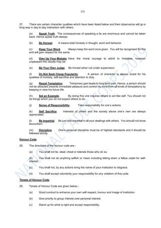 113
27. There are certain character qualities which have been listed below and their observance will go a
long way in day to day interaction with others.
(a) Speak Truth. The consequences of speaking a lie are enormous and cannot be taken
back. Hence speak truth always.
(b) Be Honest. It means total honesty in thought, word and behavior.
(c) Keep Your Word. Always keep the word once given. You will be recognised for this
and will gain respect for the same.
(d) Own Up Your Mistake. Have the moral courage to admit to mistakes, however
unpleasant the results may be.
(e) Be Your Own Judge. Be honest when not under supervision.
(f) Do Not Seek Cheap Popularity. A person of character is always loved for his
qualities of honesty, self-sacrifice and attention to duty.
(g) Resist Temptation. Temporary gain leads to long term pain. Hence, a person should
not be attracted towards immediate pleasure and control his mind from all kinds of temptations by
keeping in view his future life.
(h) Set an Example. By doing this one inspires others to act like self. You should not
do things which you do not expect others to do.
(j) Sense of Responsibility. Take responsibility for one’s actions.
(k) Self Sacrifice. Interests of others and the society above one’s own are always
appreciated.
(l) Be Impartial. Be just and impartial in all your dealings with others. You should not show
favouritism.
(m) Discipline. One’s personal discipline must be of highest standards and it should be
followed strictly.
Honour Code
28. The directions of the honour code are:-
(a) You shall not lie, steal, cheat or tolerate those who do so.
(b) You shall not do anything selfish or mean including letting down a fellow cadet for self-
interest.
(c) You shall not, by any actions bring the name of your institution to disgrace.
(d) You shall accept voluntarily your responsibility for any violation of this code.
Tenets of Honour Code
29. Tenets of Honour Code are given below:-
(a) Good conduct to enhance your own self respect, honour and image of institution.
(b) Give priority to group interest over personal interest.
(c) Stand up for what is right and accept responsibility.
 