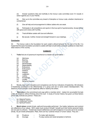 114
(d) Answer questions fully and truthfully to the honour code committee even if it results in
action against you or your friends.
(e) Own up to the committee any breach of discipline or honour code, whether intentional or
unintentional.
(f) Give all help and encouragement to fellow cadets who are weak.
(g) Participate in all competitions and sports in the true spirit of sportsmanship. Accept defeat
with grace and victory with humility.
(h) Treat all fellow cadets with love and affection.
(j) Be secular, truthful, honest and straight forward in your dealings.
Conclusion
30. The honour code is the foundation for each cadet’s ethical behavior for the rest of his life. It is
hoped that this basic foundation provided to cadets will help to build better character qualities to make them
ideal citizens of the country.
SUMMARY
1. Traits that are of paramount importance to a leader are given below: -
(a) Alertness.
(b) Bearing.
(c) Courage.
(d) Decisiveness.
(e) Dependability
(f) Endurance.
(g) Enthusiasm.
(h) Initiative.
(j) Integrity
(k) Judgment.
(l) Justice.
(m) Knowledge.
(n) Loyalty.
(o) Sense of Humour.
2. Morale, team spirit, discipline and competence are the four indicators of leadership. All indicators
of leadership contribute to the effectiveness of a group and are to some extent interdependent. The
absence of one indicator could negatively affect or destroy the others.
3. "Motivation is the commitment and urge within a member which makes him accomplish his task
under all situations without thinking about the cost”. A study of human history has given us three factors
which help motivate any person. These are: -
(a) Material Factors.
(b) Intellectual Factors.
(c) Spiritual Factors.
4. Moral values consist of acts, well and honourably performed. Our habits, behaviour and conduct
are reflections of our values. NCC cadet must conduct himself / herself such that his/her personal habits
are not open to criticism. Tendencies toward selfishness and self-indulgence in luxuries are to be avoided
strictly. As per Greek philosopher, Plato, there are four cardinal virtues or human values. They are: -
(a) Prudence - To make right decision.
(b) Courage - To stay course and resist temptation of all kind.
 