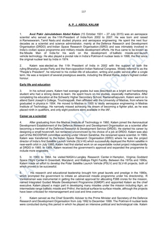 117
A. P. J. ABDUL KALAM
1. Avul Pakir Jainulabdeen Abdul Kalam (15 October 1931 – 27 July 2015) was an aerospace
scientist who served as the 11th President of India from 2002 to 2007. He was born and raised
in Rameswaram, Tamil Nadu and studied physics and aerospace engineering. He spent the next four
decades as a scientist and science administrator, mainly at the Defence Research and Development
Organisation (DRDO) and Indian Space Research Organisation (ISRO) and was intimately involved in
India’s civilian space programme and military missile development efforts. He thus came to be known as
the Missile Man of India for his work on the development of ballistic missile and launch
vehicle technology. He also played a pivotal role in India’s Pokhran-II nuclear tests in 1998, the first since
the original nuclear test by India in 1974.
2. Kalam was elected as the 11th President of India in 2002 with the support of both the
ruling Bharatiya Janata Party and the then-opposition Indian National Congress. Widely referred to as the
"People’s President", he returned to his civilian life of education, writing and public service after a single
term. He was a recipient of several prestigious awards, including the Bharat Ratna, India’s highest civilian
honour.
Early life and education
3. In his school years, Kalam had average grades but was described as a bright and hardworking
student who had a strong desire to learn. He spent hours on his studies, especially mathematics. After
completing his education at the Schwartz Higher Secondary School, Ramanathapuram, Kalam went on to
attend Saint Joseph’s College, Tiruchirappalli, then affiliated with the University of Madras, from where he
graduated in physics in 1954. He moved to Madras in 1955 to study aerospace engineering in Madras
Institute of Technology. He narrowly missed achieving his dream of becoming a fighter pilot, as he was
placed ninth in qualifiers, and only eight positions were available in the IAF.
Career as a scientist
4. After graduating from the Madras Institute of Technology in 1960, Kalam joined the Aeronautical
Development Establishment of the Defence Research and Development Organisation as a scientist after
becoming a member of the Defence Research & Development Service (DRDS). He started his career by
designing a small hovercraft, but remained unconvinced by his choice of a job at DRDO. Kalam was also
part of the INCOSPAR committee working under Vikram Sarabhai, the renowned space scientist. In 1969,
Kalam was transferred to the Indian Space Research Organisation (ISRO) where he was the project
director of India’s first Satellite Launch Vehicle (SLV-III) which successfully deployed the Rohini satellite in
near-earth orbit in July 1980; Kalam had first started work on an expandable rocket project independently
at DRDO in 1965. In 1969, Kalam received the government’s approval and expanded the programme to
include more engineers.
5. In 1963 to 1964, he visited NASA‘s Langley Research Center in Hampton, Virginia; Goddard
Space Flight Center in Greenbelt, Maryland; and Wallops Flight Facility. Between the 1970s and 1990s,
Kalam made an effort to develop the Polar Satellite Launch Vehicle (PSLV) and SLV-III projects, both of
which proved to be successful.
6. His research and educational leadership brought him great laurels and prestige in the 1980s,
which prompted the government to initiate an advanced missile programme under his directorship. R
Venkatraman was instrumental in getting the cabinet approval for allocating ₹388 crores for the mission,
named Integrated Guided Missile Development Programme (IGMDP) and appointed Kalam as the chief
executive. Kalam played a major part in developing many missiles under the mission including Agni, an
intermediate range ballistic missile and Prithvi, the tactical surface-to-surface missile, although the projects
have been criticised for mismanagement and cost and time overruns.
7. Kalam served as the Chief Scientific Adviser to the Prime Minister and Secretary of the Defence
Research and Development Organisation from July 1992 to December 1999. The Pokhran-II nuclear tests
were conducted during this period in which he played an intensive political and technological role. Kalam
 