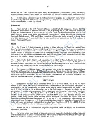 118
served as the Chief Project Coordinator, along with Rajagopala Chidambaram, during the testing
phase. Media coverage of Kalam during this period made him the country’s best-known nuclear scientist.
8. In 1998, along with cardiologist Soma Raju, Kalam developed a low cost coronary stent, named
the "Kalam-Raju Stent". In 2012, the duo designed a rugged tablet computer for health care in rural areas,
which was named the "Kalam-Raju Tablet".
Presidency
9. Kalam served as the 11th President of India, succeeding K. R. Narayanan. He won the 2002
presidential election with an electoral vote of 922,884, surpassing the 107,366 votes won by Lakshmi
Sahgal. His term lasted from 25 July 2002 to 25 July 2007. Kalam was the third President of India to have
been honoured with a Bharat Ratna, India’s highest civilian honour, before becoming the President. Dr
Sarvepalli Radhakrishnan (1954) and Dr Zakir Hussain (1963) were the earlier recipients of Bharat Ratna
who later became the President of India. He was also the first scientist and the first bachelor to
occupy Rashtrapati Bhawan.
Death
10. On 27 July 2015, Kalam travelled to Shillong to deliver a lecture on "Creating a Livable Planet
Earth" at the Indian Institute of Management Shillong. While climbing a flight of stairs, he experienced some
discomfort, but was able to enter the auditorium after a brief rest. At around 6:35 p.m. IST, only five minutes
into his lecture, he collapsed. He was rushed to the nearby Bethany Hospital in a critical condition; upon
arrival, he lacked a pulse or any other signs of life. Despite being placed in the intensive care unit, Kalam
was confirmed dead of a sudden cardiac arrest at 7:45 p.m IST.
11. Following his death, Kalam’s body was airlifted in an Indian Air Force helicopter from Shillong to
Guwahati, from where it was flown to New Delhi on the morning of 28 July in an air force C-130J Hercules.
His body was then placed on a gun carriage draped with the Indian flag and taken to his Delhi residence
at 10 Rajaji Marg; there, the public and numerous dignitaries paid homage.
12. On the morning of 29 July, Kalam’s body, wrapped in the Indian flag, was taken to Palam Air Base
and flown to Madurai in an air force C-130J aircraft, arriving at Madurai Airport that afternoon. On 30 July
2015, the former president was laid to rest at Rameswaram‘s Pei Karumbu Ground with full state honours.
Over 350,000 people attended the last rites, including the Prime Minister, the governor of Tamil Nadu and
the chief ministers of Karnataka, Kerala and Andhra Pradesh.
DEEPA MALIK
1. Deepa Malik was born on 30 September 1970. She is an Indian athlete. She is the first Indian
woman to win a medal in Paralympic Games and won a Silver medal at the 2016 Summer Paralympics in
the shot put.[3] She has also won gold in F-53/54 Javelin event at the para athletic grand Prix held in Dubai
in 2018. She currently is the world number one in the F-53 category. She won accolades for her
participation in various adventure sports. She is associated with Himalayan Motorsports Association
(H.M.A.) and Federation of Motor Sports Clubs of India (F.M.S.C.I.). She has undertaken an 8-day, 1700-
km drive in sub-zero temperatures which included a climb to 18000 feet. It was – Raid De Himalaya. This
journey covers many difficult paths including remote Himalayas, Leh, Shimla and Jammu. She was
previously honored with the Arjuna award in 2012, at the age of 42 yrs. She has also been conferred the
prestigious Padma Shri award in 2017. She created a New Asian Record in Asian Para Games 2018 and
is the only Indian woman to win medals in 3 consecutive Asian Para Games (2010, 2014, 2018). She has
won 58 national & 23 International medals across all disciplines to date.
2. Malik is the wife of Colonel Bikram Singh and daughter of Colonel BK Nagpal. She is the mother
of two adult daughters.
3. Her aim of joining motor sports is to spread awareness towards the fact that physically challenged
individuals can obtain an official license and attain independence and self-reliance through driving. Deepa
Malik has undertaken numerous rallies to promote this cause.
 