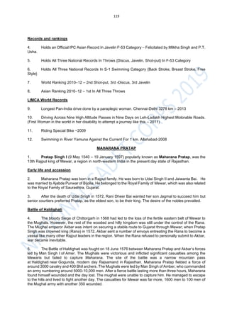 119
Records and rankings
4. Holds an Official IPC Asian Record In Javelin F-53 Category – Felicitated by Milkha Singh and P.T.
Usha.
5. Holds All Three National Records In Throws {Discus, Javelin, Shot-put} In F-53 Category
6. Holds All Three National Records In S-1 Swimming Category {Back Stroke, Breast Stroke, Free
Style}
7. World Ranking 2010–12 – 2nd Shot-put, 3rd -Discus, 3rd Javelin
8. Asian Ranking 2010–12 – 1st In All Three Throws
LIMCA World Records
9. Longest Pan-India drive done by a paraplegic woman. Chennai-Delhi 3278 km – 2013
10. Driving Across Nine High Altitude Passes in Nine Days on Leh-Ladakh Highest Motorable Roads.
(First Woman in the world in her disability to attempt a journey like this – 2011)
11. Riding Special Bike −2009
12. Swimming in River Yamuna Against the Current For 1 km. Allahabad-2008
MAHARANA PRATAP
1. Pratap Singh I (9 May 1540 – 19 January 1597) popularly known as Maharana Pratap, was the
13th Rajput king of Mewar, a region in north-western India in the present day state of Rajasthan.
Early life and accession
2. Maharana Pratap was born in a Rajput family. He was born to Udai Singh II and Jaiwanta Bai. He
was married to Ajabde Punwar of Bijolia. He belonged to the Royal Family of Mewar, which was also related
to the Royal Family of Saurashtra, Gujarat.
3. After the death of Udai Singh in 1572, Rani Dheer Bai wanted her son Jagmal to succeed him but
senior courtiers preferred Pratap, as the eldest son, to be their king. The desire of the nobles prevailed.
Battle of Haldighati
4. The bloody Siege of Chittorgarh in 1568 had led to the loss of the fertile eastern belt of Mewar to
the Mughals. However, the rest of the wooded and hilly kingdom was still under the control of the Rana.
The Mughal emperor Akbar was intent on securing a stable route to Gujarat through Mewar; when Pratap
Singh was crowned king (Rana) in 1572, Akbar sent a number of envoys entreating the Rana to become a
vassal like many other Rajput leaders in the region. When the Rana refused to personally submit to Akbar,
war became inevitable.
5. The Battle of Haldighati was fought on 18 June 1576 between Maharana Pratap and Akbar’s forces
led by Man Singh I of Amer. The Mughals were victorious and inflicted significant casualties among the
Mewaris but failed to capture Maharana. The site of the battle was a narrow mountain pass
at Haldighati near Gogunda, modern day Rajsamand in Rajasthan. Maharana Pratap fielded a force of
around 3000 cavalry and 400 Bhil archers. The Mughals were led by Man Singh of Amber, who commanded
an army numbering around 5000-10,000 men. After a fierce battle lasting more than three hours, Maharana
found himself wounded and the day lost. The mughal were unable to capture him. He managed to escape
to the hills and lived to fight another day. The casualties for Mewar was far more, 1600 men to 100 men of
the Mughal army with another 350 wounded.
 