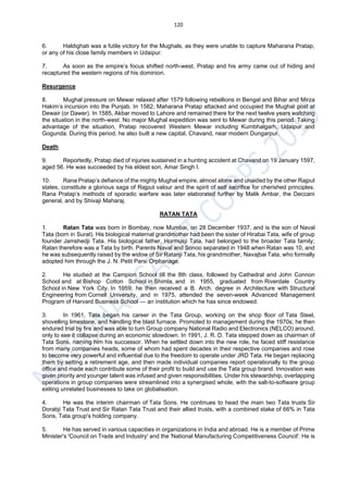 120
6. Haldighati was a futile victory for the Mughals, as they were unable to capture Maharana Pratap,
or any of his close family members in Udaipur.
7. As soon as the empire’s focus shifted north-west, Pratap and his army came out of hiding and
recaptured the western regions of his dominion.
Resurgence
8. Mughal pressure on Mewar relaxed after 1579 following rebellions in Bengal and Bihar and Mirza
Hakim’s incursion into the Punjab. In 1582, Maharana Pratap attacked and occupied the Mughal post at
Dewair (or Dawer). In 1585, Akbar moved to Lahore and remained there for the next twelve years watching
the situation in the north-west. No major Mughal expedition was sent to Mewar during this period. Taking
advantage of the situation, Pratap recovered Western Mewar including Kumbhalgarh, Udaipur and
Gogunda. During this period, he also built a new capital, Chavand, near modern Dungarpur.
Death
9. Reportedly, Pratap died of injuries sustained in a hunting accident at Chavand on 19 January 1597,
aged 56. He was succeeded by his eldest son, Amar Singh I.
10. Rana Pratap’s defiance of the mighty Mughal empire, almost alone and unaided by the other Rajput
states, constitute a glorious saga of Rajput valour and the spirit of self sacrifice for cherished principles.
Rana Pratap’s methods of sporadic warfare was later elaborated further by Malik Ambar, the Deccani
general, and by Shivaji Maharaj.
RATAN TATA
1. Ratan Tata was born in Bombay, now Mumbai, on 28 December 1937, and is the son of Naval
Tata (born in Surat). His biological maternal grandmother had been the sister of Hirabai Tata, wife of group
founder Jamshedji Tata. His biological father, Hormusji Tata, had belonged to the broader Tata family;
Ratan therefore was a Tata by birth. Parents Naval and Sonoo separated in 1948 when Ratan was 10, and
he was subsequently raised by the widow of Sir Ratanji Tata, his grandmother, Navajbai Tata, who formally
adopted him through the J. N. Petit Parsi Orphanage.
2. He studied at the Campion School till the 8th class, followed by Cathedral and John Connon
School and at Bishop Cotton School in Shimla, and in 1955, graduated from Riverdale Country
School in New York City. In 1959, he then received a B. Arch. degree in Architecture with Structural
Engineering from Cornell University, and in 1975, attended the seven-week Advanced Management
Program of Harvard Business School — an institution which he has since endowed.
3. In 1961, Tata began his career in the Tata Group, working on the shop floor of Tata Steel,
shovelling limestone, and handling the blast furnace. Promoted to management during the 1970s; he then
endured trial by fire and was able to turn Group company National Radio and Electronics (NELCO) around,
only to see it collapse during an economic slowdown. In 1991, J. R. D. Tata stepped down as chairman of
Tata Sons, naming him his successor. When he settled down into the new role, he faced stiff resistance
from many companies heads, some of whom had spent decades in their respective companies and rose
to become very powerful and influential due to the freedom to operate under JRD Tata. He began replacing
them by setting a retirement age, and then made individual companies report operationally to the group
office and made each contribute some of their profit to build and use the Tata group brand. Innovation was
given priority and younger talent was infused and given responsibilities. Under his stewardship, overlapping
operations in group companies were streamlined into a synergised whole, with the salt-to-software group
exiting unrelated businesses to take on globalisation.
4. He was the interim chairman of Tata Sons. He continues to head the main two Tata trusts Sir
Dorabji Tata Trust and Sir Ratan Tata Trust and their allied trusts, with a combined stake of 66% in Tata
Sons, Tata group's holding company.
5. He has served in various capacities in organizations in India and abroad. He is a member of Prime
Minister's 'Council on Trade and Industry' and the 'National Manufacturing Competitiveness Council'. He is
 