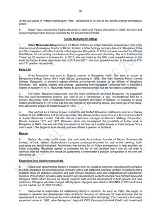 121
on the jury panel of Pritzker Architecture Prize– considered to be one of the world's premier architecture
prizes.
6. Ratan Tata received the Padma Bhushan in 2000 and Padma Vibhushan in 2008, the third and
second highest civilian honours awarded by the Government of India.
KIRAN MAZUMDAR-SHAW
1. Kiran Mazumdar-Shaw (born on 23 March 1953) is an Indian billionaire entrepreneur. She is the
chairperson and managing director of Biocon Limited, a biotechnology company based in Bangalore, India
and the chairperson of Indian Institute of Management Bangalore. In 2014, she was awarded the Othmer
Gold Medal, for outstanding contributions to the progress of science and chemistry. She is on the Financial
Times’ top 50 women in business list. In 2015, she was listed as the 85th most powerful woman in the
world by Forbes. Forbes again listed her in 2016 and 2017 - the most powerful women in the world at 77th
and 71st position respectively.
Early Life
2. Kiran Mazumdar was born to Gujarati parents in Bangalore, India. She went to school at
Bangalore’s Bishop Cotton Girl’s High School, graduating in 1968. She then attended Mount Carmel
College, Bangalore, a women’s college offering pre-university courses as an affiliate of Bangalore
University. She studied biology and zoology, graduating from Bangalore University with a bachelor’s
degree in zoology in 1973. Mazumdar hoped to go to medical school, but did not obtain a scholarship.
3. Her father, Rasendra Mazumdar, was the head brewmaster at United Breweries. He suggested
that she study fermentation science, and train to be a brewmaster, a very non-traditional field for a
woman. Mazumdar went to Federation University (formerly University of Ballarat) in Australia to study
malting and brewing. In 1974 she was the only woman on the brewing course, and came top of her class.
She earned the degree of master brewer in 1975.
4. She worked as a trainee brewer in Carlton and United Breweries, Melbourne and as a trainee
maltster at Barrett Brothers and Burston, Australia. She also worked for some time as a technical consultant
at Jupiter Breweries Limited, Calcutta and as a technical manager at Standard Maltings Corporation,
Baroda between 1975 and 1977. However, when she investigated the possibility of further work in
Bangalore or Delhi, she was told that she would not be hired as a master brewer in India because "It’s a
man’s work." She began to look abroad, and was offered a position in Scotland.
Biocon
5. Before Mazumdar could move, she met Leslie Auchincloss, founder of Biocon Biochemicals
Limited, of Cork, Ireland. Auchincloss’s company produced enzymes for use in the brewing, food-
packaging and textile industries. Auchincloss was looking for an Indian entrepreneur to help establish an
Indian subsidiary. Mazumdar agreed to undertake the job on the condition that if she did not wish to
continue after six months she would be guaranteed a brewmaster’s position comparable to the one she
was giving up.
Expanding into biopharmaceuticals
6. Mazumdar spearheaded Biocon’s evolution from an industrial enzymes manufacturing company
to a fully integrated bio-pharmaceutical company with a well-balanced business portfolio of products and a
research focus on diabetes, oncology and auto-immune diseases. She also established two subsidiaries:
Syngene (1994) which provides early research and development support services on a contract basis and
Clinigene (2000) which focuses on clinical research trials and the development of both generic and new
medicines. Clinigene was later merged with Syngene. Syngene was listed on BSE/NSE in 2015 and has a
current market cap of US$1.15 billion.
7. Mazumdar is responsible for establishing Biocon’s direction. As early as 1984, she began to
develop a research and development team at Biocon, focusing on discovery of novel enzymes and on
development of novel techniques for solid substrate fermentation technology. The company’s first major
expansion came in 1987, when Narayanan Vaghulof ICICI Ventures (Industrial Credit and Investment
 