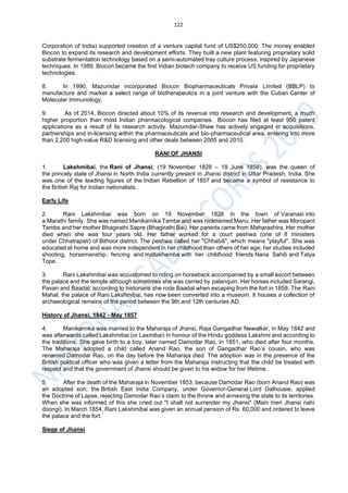 122
Corporation of India) supported creation of a venture capital fund of US$250,000. The money enabled
Biocon to expand its research and development efforts. They built a new plant featuring proprietary solid
substrate fermentation technology based on a semi-automated tray culture process, inspired by Japanese
techniques. In 1989, Biocon became the first Indian biotech company to receive US funding for proprietary
technologies.
8. In 1990, Mazumdar incorporated Biocon Biopharmaceuticals Private Limited (BBLP) to
manufacture and market a select range of biotherapeutics in a joint venture with the Cuban Center of
Molecular Immunology.
9. As of 2014, Biocon directed about 10% of its revenue into research and development, a much
higher proportion than most Indian pharmacological companies. Biocon has filed at least 950 patent
applications as a result of its research activity. Mazumdar-Shaw has actively engaged in acquisitions,
partnerships and in-licensing within the pharmaceuticals and bio-pharmaceutical area, entering into more
than 2,200 high-value R&D licensing and other deals between 2005 and 2010.
RANI OF JHANSI
1. Lakshmibai, the Rani of Jhansi; (19 November 1828 – 18 June 1858), was the queen of
the princely state of Jhansi in North India currently present in Jhansi district in Uttar Pradesh, India. She
was one of the leading figures of the Indian Rebellion of 1857 and became a symbol of resistance to
the British Raj for Indian nationalists.
Early Life
2. Rani Lakshmibai was born on 19 November 1828 in the town of Varanasi into
a Marathi family. She was named Manikarnika Tambe and was nicknamed Manu. Her father was Moropant
Tambe and her mother Bhagirathi Sapre (Bhagirathi Bai). Her parents came from Maharashtra. Her mother
died when she was four years old. Her father worked for a court peshwa (one of 8 ministers
under Chhatrapati) of Bithoor district. The peshwa called her "Chhabili", which means "playful". She was
educated at home and was more independent in her childhood than others of her age; her studies included
shooting, horsemanship, fencing and mallakhamba with her childhood friends Nana Sahib and Tatya
Tope.
3. Rani Lakshmibai was accustomed to riding on horseback accompanied by a small escort between
the palace and the temple although sometimes she was carried by palanquin. Her horses included Sarangi,
Pavan and Baadal; according to historians she rode Baadal when escaping from the fort in 1858. The Rani
Mahal, the palace of Rani Lakshmibai, has now been converted into a museum. It houses a collection of
archaeological remains of the period between the 9th and 12th centuries AD.
History of Jhansi, 1842 - May 1857
4. Manikarnika was married to the Maharaja of Jhansi, Raja Gangadhar Newalkar, in May 1842 and
was afterwards called Lakshmibai (or Laxmibai) in honour of the Hindu goddess Lakshmi and according to
the traditions. She gave birth to a boy, later named Damodar Rao, in 1851, who died after four months.
The Maharaja adopted a child called Anand Rao, the son of Gangadhar Rao’s cousin, who was
renamed Damodar Rao, on the day before the Maharaja died. The adoption was in the presence of the
British political officer who was given a letter from the Maharaja instructing that the child be treated with
respect and that the government of Jhansi should be given to his widow for her lifetime.
5. After the death of the Maharaja in November 1853, because Damodar Rao (born Anand Rao) was
an adopted son, the British East India Company, under Governor-General Lord Dalhousie, applied
the Doctrine of Lapse, rejecting Damodar Rao’s claim to the throne and annexing the state to its territories.
When she was informed of this she cried out "I shall not surrender my Jhansi" (Main meri Jhansi nahi
doongi). In March 1854, Rani Lakshmibai was given an annual pension of Rs. 60,000 and ordered to leave
the palace and the fort.
Siege of Jhansi
 