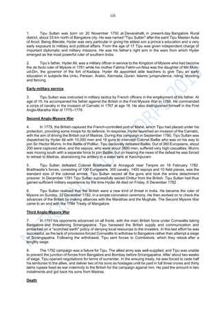 125
1. Tipu Sultan was born on 20 November 1750 at Devanahalli, in present-day Bangalore Rural
district, about 33 km north of Bangalore city. He was named "Tipu Sultan" after the saint Tipu Mastan Aulia
of Arcot. Being illiterate, Hyder was very particular in giving his eldest son a prince’s education and a very
early exposure to military and political affairs. From the age of 17 Tipu was given independent charge of
important diplomatic and military missions. He was his father’s right arm in the wars from which Hyder
emerged as the most powerful ruler of southern India.
2. Tipu’s father, Hyder Ali, was a military officer in service to the Kingdom of Mysore who had become
the de facto ruler of Mysore in 1761 while his mother Fatima Fakhr-un-Nisa was the daughter of Mir Muin-
ud-Din, the governor of the fort of Kadapa. Hyder Ali appointed able teachers to give Tipu an early
education in subjects like Urdu, Persian, Arabic, Kannada, Quran, Islamic jurisprudence, riding, shooting
and fencing.
Early military service
3. Tipu Sultan was instructed in military tactics by French officers in the employment of his father. At
age of 15, he accompanied his father against the British in the First Mysore War in 1766. He commanded
a corps of cavalry in the invasion of Carnatic in 1767 at age 16. He also distinguished himself in the First
Anglo-Maratha War of 1775–1779.
Second Anglo-Mysore War
4. In 1779, the British captured the French-controlled port of Mahé, which Tipu had placed under his
protection, providing some troops for its defence. In response, Hyder launched an invasion of the Carnatic,
with the aim of driving the British out of Madras. During this campaign in September 1780, Tipu Sultan was
dispatched by Hyder Ali with 10,000 men and 18 guns to intercept Colonel Baillie who was on his way to
join Sir Hector Munro. In the Battle of Pollilur, Tipu decisively defeated Baillie. Out of 360 Europeans, about
200 were captured alive, and the sepoys, who were about 3800 men, suffered very high casualties. Munro
was moving south with a separate force to join Baillie, but on hearing the news of the defeat he was forced
to retreat to Madras, abandoning his artillery in a water tank at Kanchipuram.
5. Tipu Sultan defeated Colonel Braithwaite at Annagudi near Tanjore on 18 February 1782.
Braithwaite’s forces, consisting of 100 Europeans, 300 cavalry, 1400 sepoys and 10 field pieces, was the
standard size of the colonial armies. Tipu Sultan seized all the guns and took the entire detachment
prisoner. In December 1781 Tipu Sultan successfully seized Chittur from the British. Tipu Sultan had thus
gained sufficient military experience by the time Hyder Ali died on Friday, 6 December 1782 .
6. Tipu Sultan realised that the British were a new kind of threat in India. He became the ruler of
Mysore on Sunday, 22 December 1782, in a simple coronation ceremony. He then worked on to check the
advances of the British by making alliances with the Marathas and the Mughals. The Second Mysore War
came to an end with the 1784 Treaty of Mangalore.
Third Anglo-Mysore War
7. In 1791 his opponents advanced on all fronts, with the main British force under Cornwallis taking
Bangalore and threatening Srirangapatna. Tipu harassed the British supply and communication and
embarked on a "scorched earth" policy of denying local resources to the invaders. In this last effort he was
successful, as the lack of provisions forced Cornwallis to withdraw to Bangalore rather than attempt a siege
of Srirangapatna. Following the withdrawal, Tipu sent forces to Coimbatore, which they retook after a
lengthy siege.
8. The 1792 campaign was a failure for Tipu. The allied army was well-supplied, and Tipu was unable
to prevent the junction of forces from Bangalore and Bombay before Srirangapatna. After about two weeks
of siege, Tipu opened negotiations for terms of surrender. In the ensuing treaty, he was forced to cede half
his territories to the allies, and deliver two of his sons as hostages until he paid in full three crores and thirty
lakhs rupees fixed as war indemnity to the British for the campaign against him. He paid the amount in two
instalments and got back his sons from Madras.
Death
 