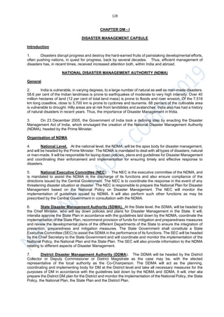 128
CHAPTER DM - I
DISASTER MANAGEMENT CAPSULE
Introduction
1. Disasters disrupt progress and destroy the hard-earned fruits of painstaking developmental efforts,
often pushing nations, in quest for progress, back by several decades. Thus, efficient management of
disasters has, in recent times, received increased attention both, within India and abroad.
NATIONAL DISASTER MANAGEMENT AUTHORITY (NDMA)
General
2. India is vulnerable, in varying degrees, to a large number of natural as well as man-made disasters.
58.6 per cent of the Indian landmass is prone to earthquakes of moderate to very high intensity. Over 40
million hectares of land (12 per cent of total land mass) is prone to floods and river erosion. Of the 7,516
km long coastline, close to 5,700 km is prone to cyclones and tsunamis. 68 percent of the cultivable area
is vulnerable to drought. Hilly areas are at risk from landslides and avalanches. India also has had a history
of natural disasters in recent years. Thus, the importance of Disaster Management in India.
3. On 23 December 2005, the Government of India took a defining step by enacting the Disaster
Management Act of India, which envisaged the creation of the National Disaster Management Authority
(NDMA), headed by the Prime Minister.
Organisation of NDMA
4. National Level. At the national level, the NDMA, will be the apex body for disaster management,
and will be headed by the Prime Minister. The NDMA is mandated to deal with all types of disasters; natural
or man-made. It will be responsible for laying down policies, plans and guidelines for Disaster Management
and coordinating their enforcement and implementation for ensuring timely and effective response to
disasters.
5. National Executive Committee (NEC). The NEC is the executive committee of the NDMA, and
is mandated to assist the NDMA in the discharge of its functions and also ensure compliance of the
directions issued by the Central Government. The NEC is to coordinate the response in the event of any
threatening disaster situation or disaster. The NEC is responsible to prepare the National Plan for Disaster
Management based on the National Policy on Disaster Management. The NEC will monitor the
implementation of guidelines issued by NDMA. It will also perform such other functions as may be
prescribed by the Central Government in consultation with the NDMA.
6. State Disaster Management Authority (SDMA). At the State level, the SDMA, will be headed by
the Chief Minister, who will lay down policies and plans for Disaster Management in the State. It will,
interalia approve the State Plan in accordance with the guidelines laid down by the NDMA, coordinate the
implementation of the State Plan, recommend provision of funds for mitigation and preparedness measures
and review the developmental plans of the different Departments of the State to ensure the integration of
prevention, preparedness and mitigation measures. The State Government shall constitute a State
Executive Committee (SEC) to assist the SDMA in the performance of its functions. The SEC will be headed
by the Chief Secretary to the State Government and will coordinate and monitor the implementation of the
National Policy, the National Plan and the State Plan. The SEC will also provide information to the NDMA
relating to different aspects of Disaster Management.
7. District Disaster Management Authority (DDMA). The DDMA will be headed by the District
Collector or Deputy Commissioner or District Magistrate as the case may be, with the elected
representative of the local authority as the Co-Chairperson. The DDMA will act as the planning,
coordinating and implementing body for DM at the District level and take all necessary measures for the
purposes of DM in accordance with the guidelines laid down by the NDMA and SDMA. It will, inter alia
prepare the District DM plan for the District and monitor the implementation of the National Policy, the State
Policy, the National Plan, the State Plan and the District Plan.
 