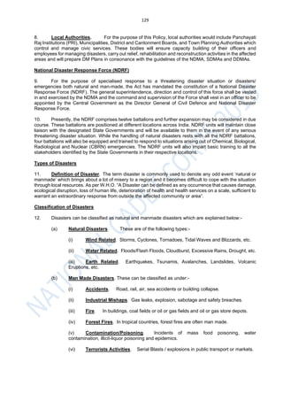 129
8. Local Authorities. For the purpose of this Policy, local authorities would include Panchayati
Raj Institutions (PRI), Municipalities, District and Cantonment Boards, and Town Planning Authorities which
control and manage civic services. These bodies will ensure capacity building of their officers and
employees for managing disasters, carry out relief, rehabilitation and reconstruction activities in the affected
areas and will prepare DM Plans in consonance with the guidelines of the NDMA, SDMAs and DDMAs.
National Disaster Response Force (NDRF)
9. For the purpose of specialised response to a threatening disaster situation or disasters/
emergencies both natural and man-made, the Act has mandated the constitution of a National Disaster
Response Force (NDRF). The general superintendence, direction and control of this force shall be vested
in and exercised by the NDMA and the command and supervision of the Force shall vest in an officer to be
appointed by the Central Government as the Director General of Civil Defence and National Disaster
Response Force.
10. Presently, the NDRF comprises twelve battalions and further expansion may be considered in due
course. These battalions are positioned at different locations across India. NDRF units will maintain close
liaison with the designated State Governments and will be available to them in the event of any serious
threatening disaster situation. While the handling of natural disasters rests with all the NDRF battalions,
four battalions will also be equipped and trained to respond to situations arising out of Chemical, Biological,
Radiological and Nuclear (CBRN) emergencies. The NDRF units will also impart basic training to all the
stakeholders identified by the State Governments in their respective locations.
Types of Disasters
11. Definition of Disaster. The term disaster is commonly used to denote any odd event ‘natural or
manmade’ which brings about a lot of misery to a region and it becomes difficult to cope with the situation
through local resources. As per W.H.O. “A Disaster can be defined as any occurrence that causes damage,
ecological disruption, loss of human life, deterioration of health and health services on a scale, sufficient to
warrant an extraordinary response from outside the affected community or area”.
Classification of Disasters
12. Disasters can be classified as natural and manmade disasters which are explained below:-
(a) Natural Disasters. These are of the following types:-
(i) Wind Related. Storms, Cyclones, Tornadoes, Tidal Waves and Blizzards, etc.
(ii) Water Related. Floods/Flash Floods, Cloudburst, Excessive Rains, Drought, etc.
(iii) Earth Related. Earthquakes, Tsunamis, Avalanches, Landslides, Volcanic
Eruptions, etc.
(b) Man Made Disasters. These can be classified as under:-
(i) Accidents. Road, rail, air, sea accidents or building collapse.
(ii) Industrial Mishaps. Gas leaks, explosion, sabotage and safety breaches.
(iii) Fire. In buildings, coal fields or oil or gas fields and oil or gas store depots.
(iv) Forest Fires. In tropical countries, forest fires are often man made.
(v) Contamination/Poisoning. Incidents of mass food poisoning, water
contamination, illicit-liquor poisoning and epidemics.
(vi) Terrorists Activities. Serial Blasts / explosions in public transport or markets.
 