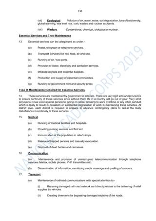 130
(vii) Ecological. Pollution of air, water, noise, soil degradation, loss of biodiversity,
global warming, sea level rise, toxic wastes and nuclear accidents.
(viii) Warfare. Conventional, chemical, biological or nuclear.
Essential Services and Their Maintenance
13. Essential services can be categorized as under:-
(a) Postal, telegraph or telephone services.
(b) Transport Services like rail, road, air and sea.
(c) Running of air / sea ports.
(d) Provision of water, electricity and sanitation services.
(e) Medical services and essential supplies.
(f) Production and supply of essential commodities.
(g) Running of government mint and security press
Type of Maintenance Required for Essential Services
14. These services are maintained by government at all costs. There are very rigid acts and provisions
to ensure continuity of these services since without them life in a country will go out of gear. Very strict
provisions in law exist against personnel going on strike, refusing to work overtime or any other conduct
which is likely to result in cessation or substantial degradation of work in maintaining these services. At
district level, each district is required to prepare in advance, contingency plans to tackle the likely
disturbances in continuity of these services.
15. Medical.
(a) Running of medical facilities and hospitals.
(b) Providing nursing services and first aid.
(c) Immunization of the population in relief camps.
(d) Rescue of trapped persons and casualty evacuation.
(e) Disposal of dead bodies and carcasses.
16. Communication.
(a) Maintenance and provision of uninterrupted telecommunication through telephone
services /telefax, mobile phones, VHF transmitters etc.
(b) Dissemination of information, monitoring media coverage and quelling of rumours.
17. Transport.
(a) Maintenance of rail/road communications with special attention to:-
(i) Repairing damaged rail/ road network as it directly relates to the delivering of relief
supplies by vehicles.
(ii) Creating diversions for bypassing damaged sections of the roads.
 